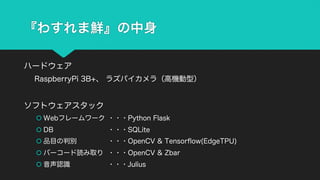 『わすれま鮮』の中身
ハードウェア
RaspberryPi 3B+、 ラズパイカメラ（高機動型）
ソフトウェアスタック
š Webフレームワーク ・・・Python Flask
š DB ・・・SQLite
š 品目の判別 ・・・OpenCV & Tensorflow(EdgeTPU)
š バーコード読み取り ・・・OpenCV & Zbar
š 音声認識 ・・・Julius
 