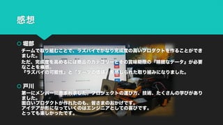 感想
š 堀部
チームで取り組むことで、ラズパイでかなり完成度の高いプロダクトを作ることができ
ました。
ただ、完成度を高めるには商品のカテゴリーとその賞味期限の『精緻なデータ』が必要
なことを痛感。
『ラズパイの可能性』と『データの価値』を感じられた取り組みになりました。
š 戸川
第一にメンバーに恵まれました。プロジェクトの運び方、技術、たくさんの学びがあり
ました。
面白いプロダクトが作れたのも、皆さまのおかげです。
アイデアが形になっていくのはエンジニアとしての喜びです。
とっても楽しかったです。
 