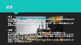 感想
š 井上
IoTに興味があり、シニア勉強会に参加させていただきました。担当機能ではOpenCV
やZBar等、色々な知識を習得できました。
また、分からない事や色々な知識がグループ内で共有され、楽しく作業を進めることが
出来ました。
š 安原
チームメンバーでアイデアを出し合い、それを形にしていくのは面白かった。
自分では実現できないと思ったことでも、チーム内でほかの方法が出てくることでプロ
ダクトがより良くなっていくのがとても刺激的であり、また、自分のアイデアを取り入
れてもらえるのは嬉しかった。
技術についても、チームでプロダクトを作っていく方法についても、得るものがたくさ
んあり、とても楽しかったです。
 