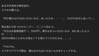 ある中年男性の帰宅途中。
スマホが震える。
「何か買わなければいけないもの、あったかな・・・・。（わすれません送って）」
男は徐に行きつけのスーパー、イ⃝ンへ向かう。
「今日はお客様感謝デー。5%OFF。買わなきゃいけないもの、他にあったよう
な・・・」
(20代の時はこんなもの見なくても覚えていたのになぁ、、、)
「やれやれ」
スマホでブラウザ開き、買わなければいけないものをチェックする。
 