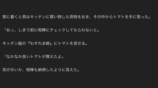 家に着くと男はキッチンに買い物した荷物をおき、その中からトマトを手に取った。
「おっ、しまう前に相棒にチェックしてもらわないと」
キッチン脇の『わすれま鮮』にトマトを見せる。
「なかなか良いトマトが買えたよ」
気のせいか、相棒も納得したように見えた。
 