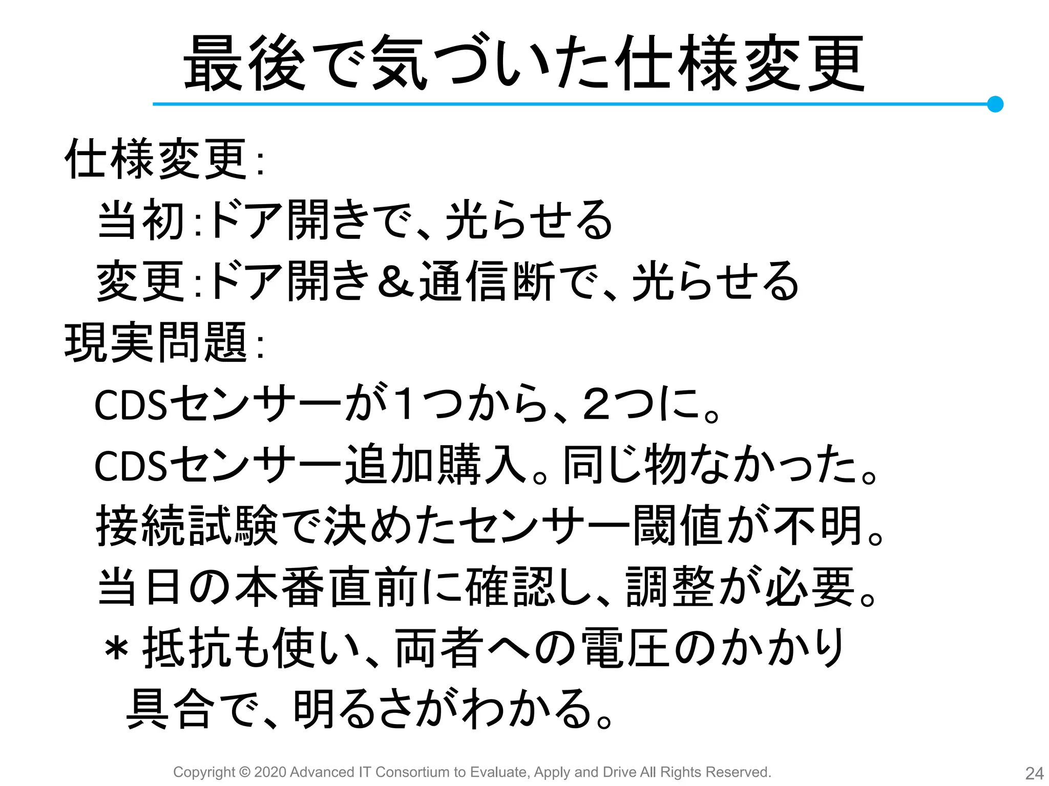 Copyright © 2020 Advanced IT Consortium to Evaluate, Apply and Drive All Rights Reserved.
最後で気づいた仕様変更
仕様変更：
　当初：ドア開きで、光らせる
　変更：ドア開き＆通信断で、光らせる
現実問題：
　CDSセンサーが１つから、２つに。
　CDSセンサー追加購入。同じ物なかった。
　接続試験で決めたセンサー閾値が不明。
　当日 本番直前に確認し、調整が必要。
　＊抵抗も使い、両者へ 電圧 かかり
　　具合で、明るさがわかる。
24
 