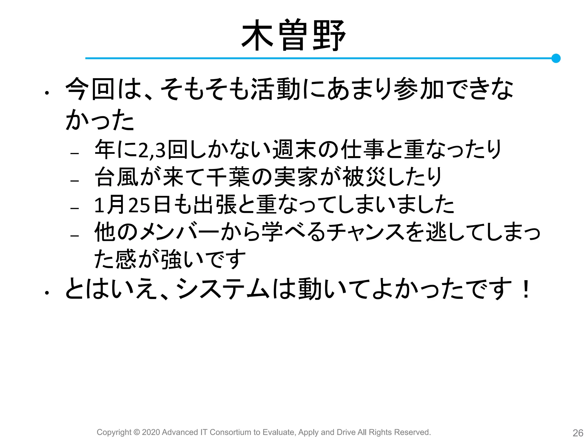 Copyright © 2020 Advanced IT Consortium to Evaluate, Apply and Drive All Rights Reserved.
木曽野
• 今回 、そもそも活動にあまり参加できな
かった
– 年に2,3回しかない週末 仕事と重なったり
– 台風が来て千葉 実家が被災したり
– 1月25日も出張と重なってしまいました
– 他 メンバーから学べるチャンスを逃してしまっ
た感が強いです
• と いえ、システム 動いてよかったです！
26
 