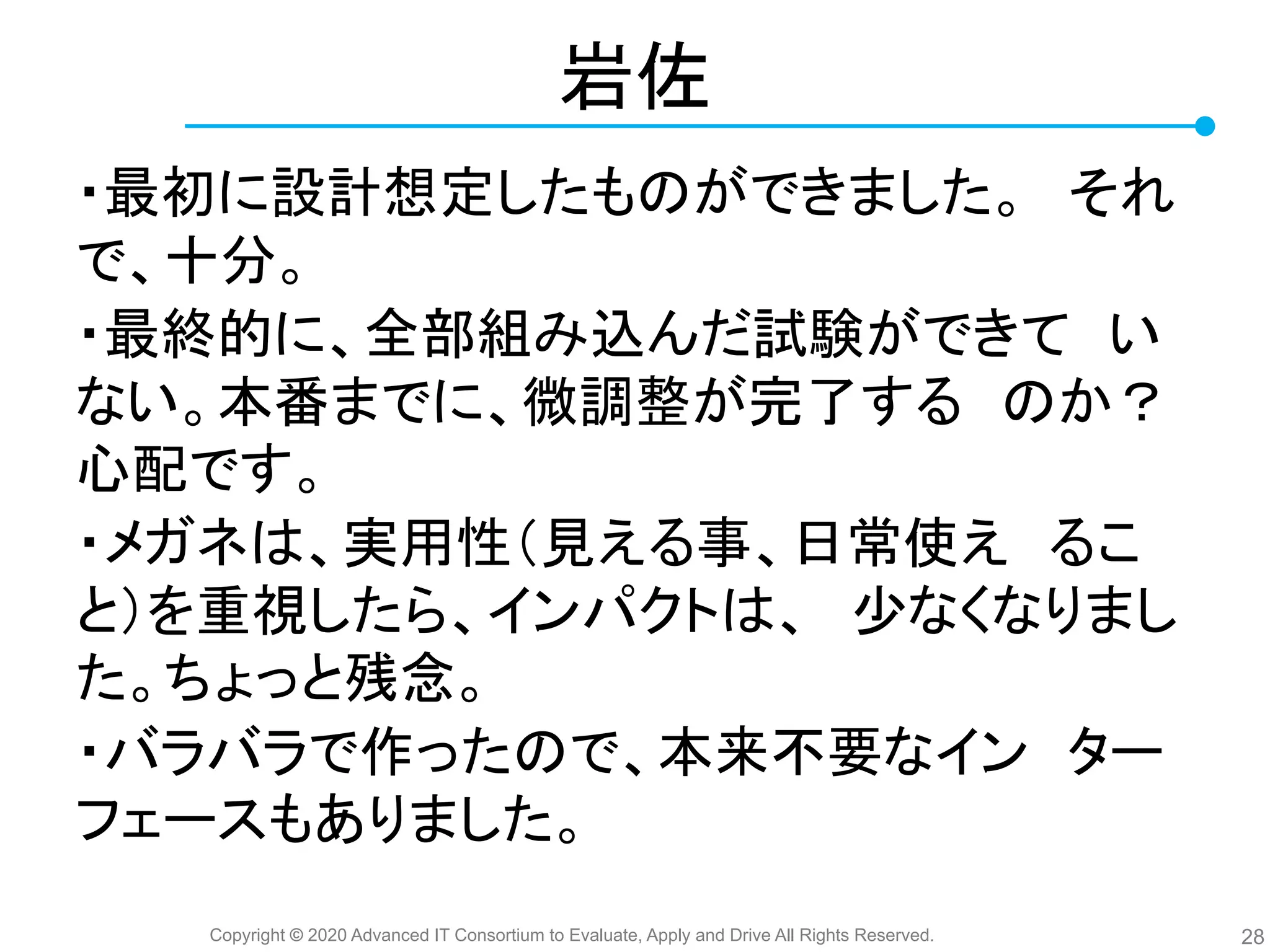 Copyright © 2020 Advanced IT Consortium to Evaluate, Apply and Drive All Rights Reserved.
岩佐
・最初に設計想定したも ができました。　それ
で、十分。
・最終的に、全部組み込んだ試験ができて　い
ない。本番までに、微調整が完了する　 か？
心配です。
・メガネ 、実用性（見える事、日常使え　るこ
と）を重視したら、インパクト 、　少なくなりまし
た。ちょっと残念。
・バラバラで作った で、本来不要なイン　ター
フェースもありました。
28
 