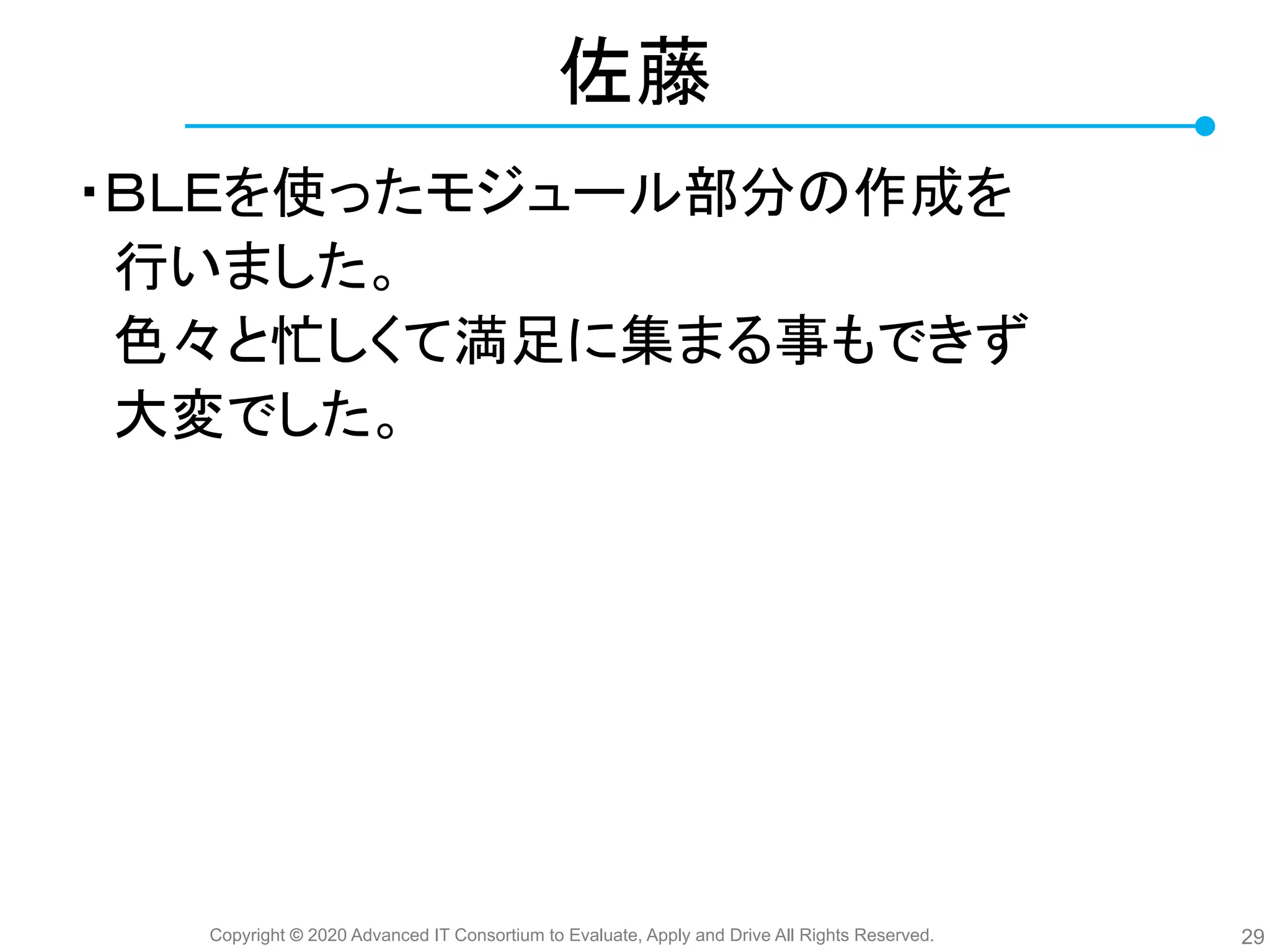 Copyright © 2020 Advanced IT Consortium to Evaluate, Apply and Drive All Rights Reserved.
佐藤
・ＢＬＥを使ったモジュール部分 作成を
　行いました。
　色々と忙しくて満足に集まる事もできず
　大変でした。
29
 