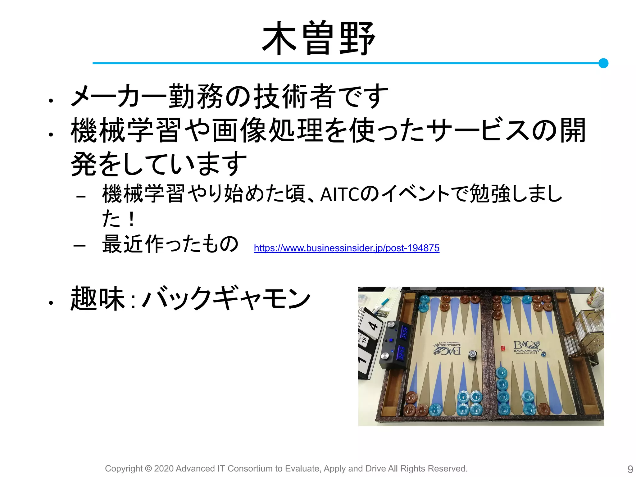 Copyright © 2020 Advanced IT Consortium to Evaluate, Apply and Drive All Rights Reserved.
木曽野
• メーカー勤務 技術者です
• 機械学習や画像処理を使ったサービス 開
発をしています
– 機械学習やり始めた頃、AITC イベントで勉強しまし
た！
– 最近作ったも 　https://www.businessinsider.jp/post-194875
• 趣味：バックギャモン
9
 