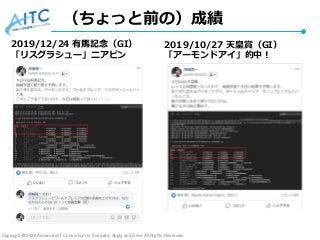 Copyright © 2020 Advanced IT Consortium to Evaluate, Apply and Drive All Rights Reserved.
（ちょっと前の）成績
2019/12/24 有馬記念（GI）
「リスグラシュー」ニアピン
2019/10/27 天皇賞（GI）
「アーモンドアイ」的中！
 