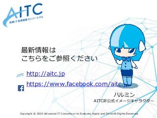 Copyright © 2020 Advanced IT Consortium to Evaluate, Apply and Drive All Rights Reserved.
http://aitc.jp
https://www.facebook.com/aitc.jp
最新情報は
こちらをご参照ください
ハルミン
AITC非公式イメージキャラクター
 