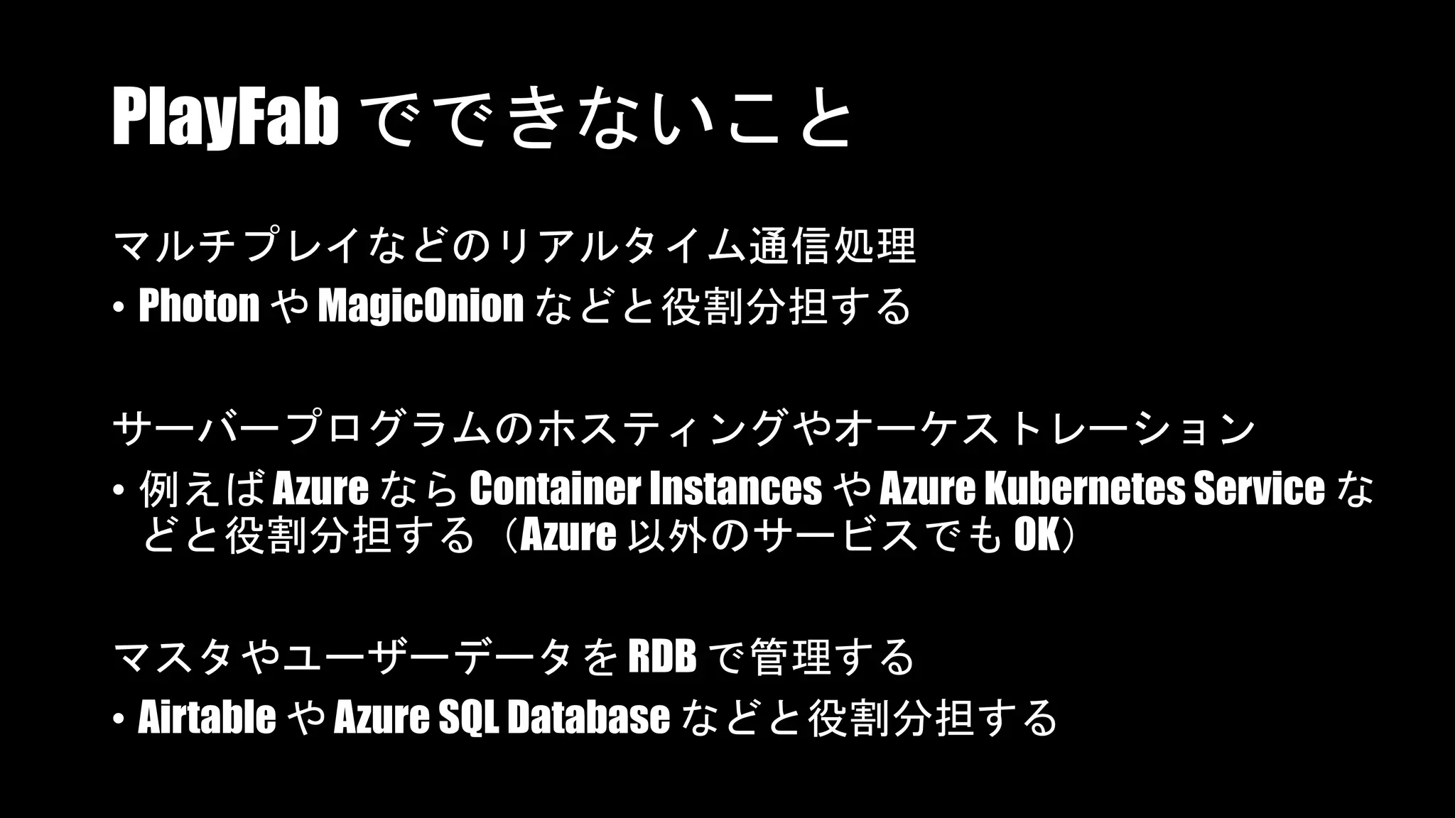 PlayFab でできないこと
マルチプレイなどのリアルタイム通信処理
• Photon や MagicOnion などと役割分担する
サーバープログラムのホスティングやオーケストレーション
• 例えば Azure なら Container Instances や Azure Kubernetes Service な
どと役割分担する（Azure 以外のサービスでも OK）
マスタやユーザーデータを RDB で管理する
• Airtable や Azure SQL Database などと役割分担する
 
