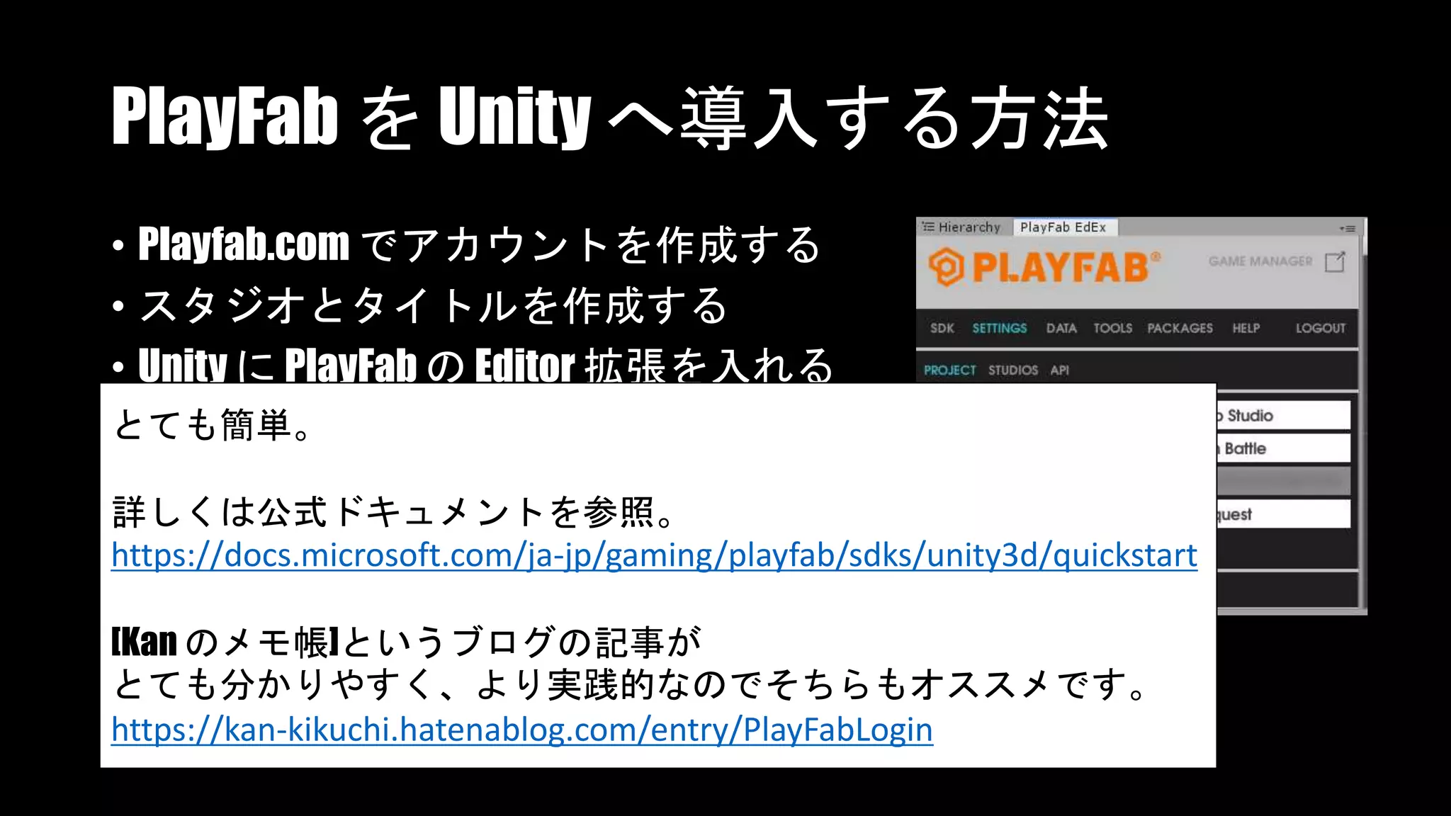 PlayFab を Unity へ導入する方法
• Playfab.com でアカウントを作成する
• スタジオとタイトルを作成する
• Unity に PlayFab の Editor 拡張を入れる
• Editor 拡張でアカウントなどを設定するとても簡単。
詳しくは公式ドキュメントを参照。
https://docs.microsoft.com/ja-jp/gaming/playfab/sdks/unity3d/quickstart
[Kan のメモ帳]というブログの記事が
とても分かりやすく、より実践的なのでそちらもオススメです。
https://kan-kikuchi.hatenablog.com/entry/PlayFabLogin
 