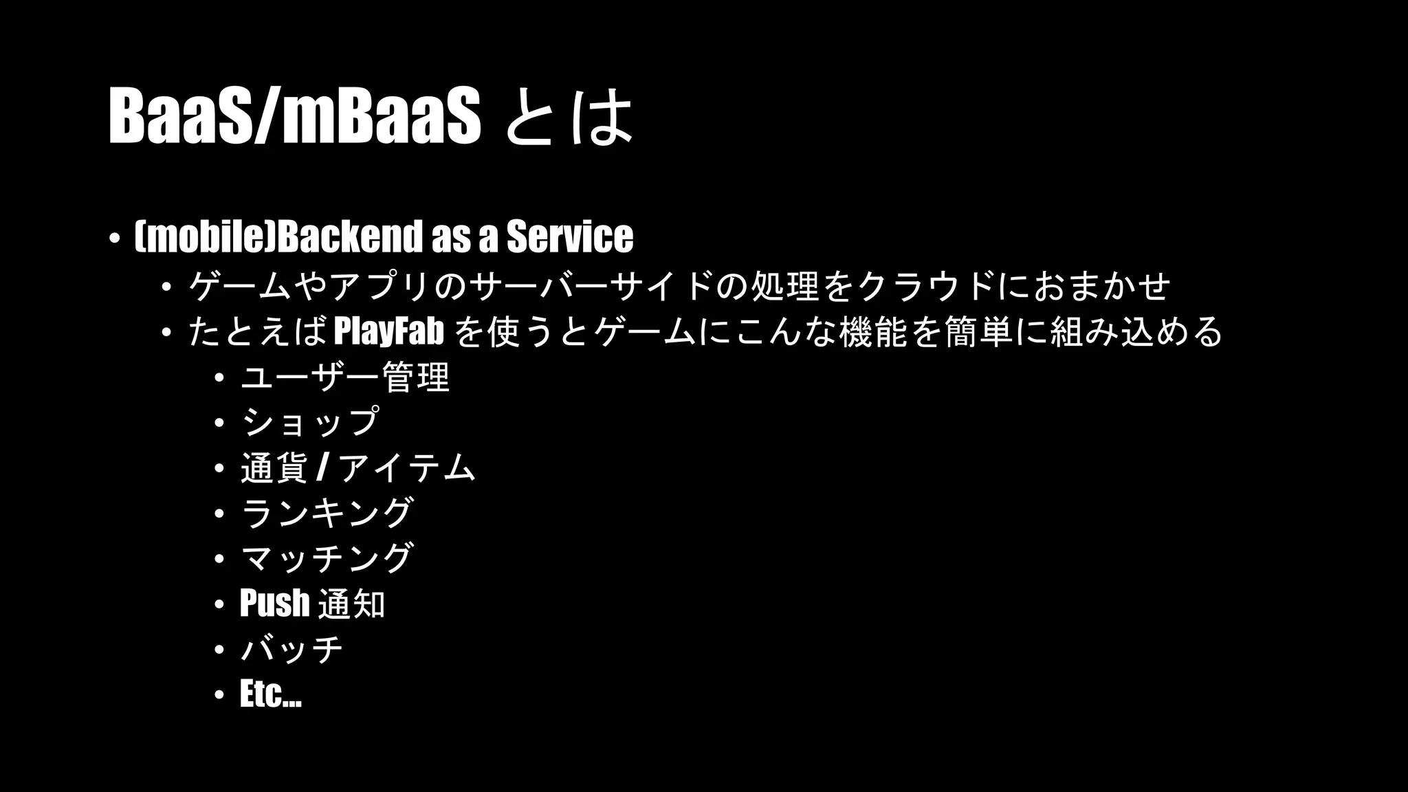 BaaS/mBaaS とは
• (mobile)Backend as a Service
• ゲームやアプリのサーバーサイドの処理をクラウドにおまかせ
• たとえば PlayFab を使うとゲームにこんな機能を簡単に組み込める
• ユーザー管理
• ショップ
• 通貨 / アイテム
• ランキング
• マッチング
• Push 通知
• バッチ
• Etc...
 