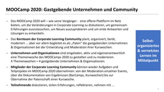 33
MOOCamp 2020: Gastgebende Unternehmen und Community
− Das MOOCamp 2020 will – wie seine Vorgänger - eine offene Plattform im Netz
bieten, um die Veränderungen in Corporate Learning zu diskutieren, um gemeinsam
Erfahrungen auszutauschen, um Neues auszuprobieren und um erste Antworten und
Lösungen zu entwickeln.
− Das Kernteam der Corporate Learning Community plant, organisiert, berät,
moderiert ... aber vor allem begleitet es als „Paten“ die gastgebenden Unternehmen
& Organisationen bei der Entwicklung und Moderation ihrer Kurswochen.
− Unternehmen und Organisationen sind eingeladen, aktiv und eigenverantwortlich
eine Themenwoche des MOOCamps 2020 zu gestalten und zu moderieren.
4 Themenwochen = 4 gastgebende Unternehmen & Organisationen.
− Mitglieder der Corporate Learning Community können wieder Aufgaben und
Teilprojekte im MOOCamp 2020 übernehmen: von der Moderation einzelner Events,
über die Dokumentation von Ergebnissen (BarCamps, Kurswochen) bis zur
Übernahme der Patenschaft einer Kurswoche.
− Teilnehmende diskutieren, teilen Erfahrungen, reflektieren, nehmen mit ...
Selbst-
organisiertes
& vernetztes
Lernen im
Mittelpunkt
 