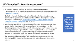 55
MOOCamp 2020: „Lernräume gestalten“
− In unserer Corporate Learning 2025-Vision haben wir festgehalten:
“Lernumgebung 2025: Vernetztes Arbeiten in virtuellen und physischen Räumen“
(Wikibooks, Punkt 3).
− Deshalb wollen wir alle überregionalen Aktivitäten der Corporate Learning
Community im gesamten Jahr 2020 unter dieses Motto stellen (siehe auch den
Beitrag von Karlheinz Pape „Lernräume gestalten – Jahres-Thema 2020 der
Corporate Learning Community“ (02.02.2020).
− Vom Seminarraum bis zur virtuellen Lernplattform, von Blended Learning, über
Virtual Reality, Makerspaces bis zur persönlichen Lernumgebung – an die
Gestaltung von Lernräumen können viele Entwicklungen und Trends in Corporate
Learning anknüpfen. Zugleich hoffen wir auf neue Perspektiven und Konzepte,
wenn wir es schaffen, die Gegenüberstellung von physischen und virtuellen
Räumen als „entweder/ oder“ und „besser/ schlechter“ hinter uns zu lassen.
− Das Motto „Lernräume gestalten“ soll deshalb nicht nur den Untertitel des
MOOCamps 2020 bilden, sondern sich als roter Faden durch alle Kurswochen
ziehen.
„Lernräume
gestalten“:
Räume &
Freiräume
geben und
nehmen
 