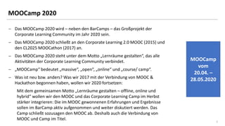 22
MOOCamp 2020
− Das MOOCamp 2020 wird – neben den BarCamps – das Großprojekt der
Corporate Learning Community im Jahr 2020 sein.
− Das MOOCamp 2020 schließt an den Corporate Learning 2.0 MOOC (2015) und
den CL2025 MOOCathon (2017) an.
− Das MOOCamp 2020 steht unter dem Motto „Lernräume gestalten“, das alle
Aktivitäten der Corporate Learning Community verbindet.
− „MOOCamp“ bedeutet „massive“, „open“, „online“ und „course/ camp“.
− Was ist neu bzw. anders? Was wir 2017 mit der Verbindung von MOOC &
Hackathon begonnen haben, wollen wir 2020 fortsetzen:
Mit dem gemeinsamen Motto „Lernräume gestalten – offline, online und
hybrid“ wollen wir den MOOC und das Corporate Learning Camp im Herbst
stärker integrieren: Die im MOOC gewonnenen Erfahrungen und Ergebnisse
sollen im BarCamp aktiv aufgenommen und weiter diskutiert werden. Das
Camp schließt sozusagen den MOOC ab. Deshalb auch die Verbindung von
MOOC und Camp im Titel.
MOOCamp
vom
20.04. –
28.05.2020
 