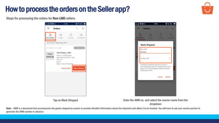 HowtoprocesstheordersontheSellerapp?
Tap on Mark Shipped
Note – AWB is a document that accompanies the goods shipped by courier to provide detailed information about the shipment and allow it to be tracked. You will have to ask your courier partner to
generate the AWB number in advance
Enter the AWB no. and select the courier name from the
dropdown
Steps for processing the orders for Non-LMD sellers:
 