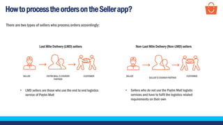 HowtoprocesstheordersontheSellerapp?
There are two types of sellers who process orders accordingly:
Last Mile Delivery (LMD) sellers Non-Last Mile Delivery (Non-LMD) sellers
• LMD sellers are those who use the end to end logistics
service of Paytm Mall
• Sellers who do not use the Paytm Mall logistic
services and have to fulfil the logistics related
requirements on their own
SELLER PAYTM MALL’S COURIER
PARTNER
CUSTOMER SELLER
SELLER’SCOURIERPARTNER
CUSTOMER
 
