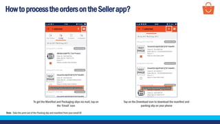 HowtoprocesstheordersontheSellerapp?
To get the Manifest and Packaging slips via mail, tap on
the ‘Email’ icon
Note - Take the print out of the Packing slip and manifest from your email ID
Tap on the Download icon to download the manifest and
packing slip on your phone
 