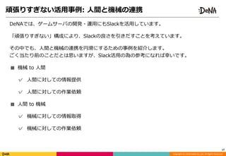 Copyright	(C)	2018	DeNA	Co.,Ltd.	All	Rights	Reserved.
頑張りすぎない活⽤事例:	⼈間と機械の連携
17
DeNAでは、ゲームサーバの開発・運⽤にもSlackを活⽤しています。	
「頑張りすぎない」構成により、Slackの良さを引きだすことを考えています。	
その中でも、⼈間と機械の連携を円滑にするための事例を紹介します。 
ごく当たり前のことだとは思いますが、Slack活⽤の為の参考になれば幸いです。	
■ 機械	to	⼈間	
✓ ⼈間に対しての情報提供	
✓ ⼈間に対しての作業依頼	
■ ⼈間	to	機械	
✓ 機械に対しての情報取得	
✓ 機械に対しての作業依頼
 