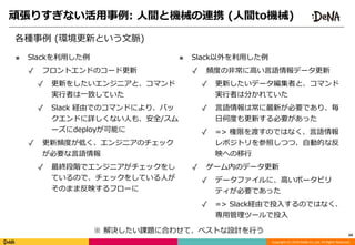 Copyright	(C)	2018	DeNA	Co.,Ltd.	All	Rights	Reserved.
頑張りすぎない活⽤事例:	⼈間と機械の連携	(⼈間to機械)
各種事例	(環境更新という⽂脈)
24
■ Slackを利⽤した例	
✓ フロントエンドのコード更新	
✓ 更新をしたいエンジニアと、コマンド
実⾏者は⼀致していた	
✓ Slack	経由でのコマンドにより、バッ
クエンドに詳しくない⼈も、安全/スム
ーズにdeployが可能に	
✓ 更新頻度が低く、エンジニアのチェック
が必要な⾔語情報	
✓ 最終段階でエンジニアがチェックをし
ているので、チェックをしている⼈が
そのまま反映するフローに
■ Slack以外を利⽤した例	
✓ 頻度の⾮常に⾼い⾔語情報データ更新	
✓ 更新したいデータ編集者と、コマンド
実⾏者は分かれていた	
✓ ⾔語情報は常に最新が必要であり、毎
⽇何度も更新する必要があった	
✓ =>	権限を渡すのではなく、⾔語情報
レポジトリを参照しつつ、⾃動的な反
映への移⾏	
✓ ゲーム内のデータ更新	
✓ データファイルに、⾼いポータビリ
ティが必要であった	
✓ =>	Slack経由で投⼊するのではなく、
専⽤管理ツールで投⼊
※	解決したい課題に合わせて、ベストな設計を⾏う
 
