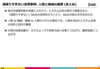 Copyright	(C)	2018	DeNA	Co.,Ltd.	All	Rights	Reserved.
■ 他の代替選択肢も考慮に⼊れたり、システム以外の部分で頑張るなど、 
「頑張りすぎない」Slackの活⽤を⾏うことで、Slackの良さを引き出せる	
■ ⼈間	to	機械、機械	to	⼈間のどちらの場合でも、⼈間を含めたシステム全体
の⽬的と設計が重要	
■ ⽇頃の改善活動が、よりスムーズで効率の良い仕事につながり、最終品質につ
ながる
25
頑張りすぎない活⽤事例:	⼈間と機械の連携	(まとめ)
 