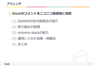 28
アジェンダ
(1) DeNA内の社内勉強会の紹介	
(2) 取り組みの経緯	
(3) niconico-slackの紹介	
(4) 運⽤してみた結果・問題点	
(5) まとめ
Slackのコメントをニコニコ動画⾵に投影
 