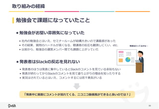 35
取り組みの経緯
勉強会で課題になっていたこと
• 勉強会がお堅い雰囲気になっていた
• 発表者はSlackの反応を⾒れない
• 社内の勉強会とはいえ、セミナールームが結構⼤きいので講義感があった	
• その結果、質問のハードルが⾼くなる、聴講者の反応も観測しにくい、etc.	
• 以前から、勉強会の運営メンバー間でも課題に上がっていた
• 発表者のほうは発表に集中しているとSlackのコメントを⾒ている余裕もない	
• 発表が終わってからSlackのコメントを⾒て盛り上がりの理由を知ったりする	
• 実況はされているとはいえ、コメントするには若⼲勇気がいる
発表伝わってるかな…
「発表中に画⾯にコメントが流れてくる、ニコニコ動画⾵ができると良いのでは？」
 
