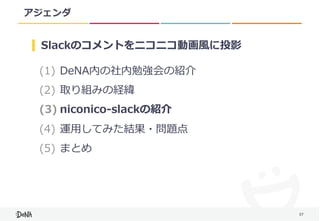 37
アジェンダ
(1) DeNA内の社内勉強会の紹介	
(2) 取り組みの経緯	
(3) niconico-slackの紹介	
(4) 運⽤してみた結果・問題点	
(5) まとめ
Slackのコメントをニコニコ動画⾵に投影
 