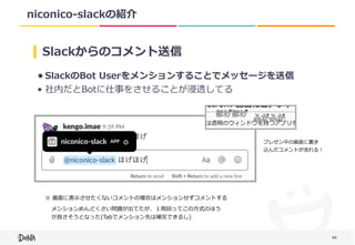 40
niconico-slackの紹介
Slackからのコメント送信
• SlackのBot	Userをメンションすることでメッセージを送信	
• 社内だとBotに仕事をさせることが浸透してる
プレゼン中の画⾯に書き 
込んだコメントが流れる！
※	画⾯に表⽰させたくないコメントの場合はメンションせずコメントする
メンションめんどくさい問題が出てたが、１周回ってこの⽅式のほう
が良さそうとなった(Tabでメンション先は補完できるし)
 