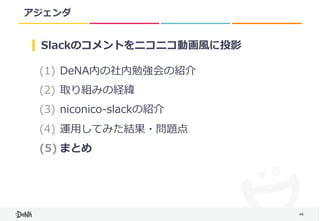 48
アジェンダ
(1) DeNA内の社内勉強会の紹介	
(2) 取り組みの経緯	
(3) niconico-slackの紹介	
(4) 運⽤してみた結果・問題点	
(5) まとめ
Slackのコメントをニコニコ動画⾵に投影
 