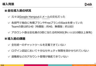 Copyright	(C)	2018	DeNA	Co.,Ltd.	All	Rights	Reserved.
導⼊背景
■全社導⼊前の状況	
✓ 元々はGoogle	Hangoutとメールの⽂化だった	
✓ 各部⾨で独⾃に有償プランやFreeプランのSlackを使っていた  
Teamの数は約140（有償版：約40、無償版：約100）	
✓ アカウント数は全社員の3倍に当たる約9000(多い⼈は10個以上保有)	
■導⼊前の課題	
✓ 全社統⼀のチャットツールを定義できていない	
✓ ログイン認証において⼗分なセキュティ制限を効かせられていない	
✓ 退職者などのアカウント管理が徹底できていない
8
 