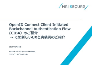 OpenID Connect Client Initiated
Backchannel Authentication Flow
(CIBA）のご紹介
~ その新しいUXと実装例のご紹介
2020年1月24日
NRIセキュアテクノロジーズ株式会社
ソフトウェアビジネス一部
 
