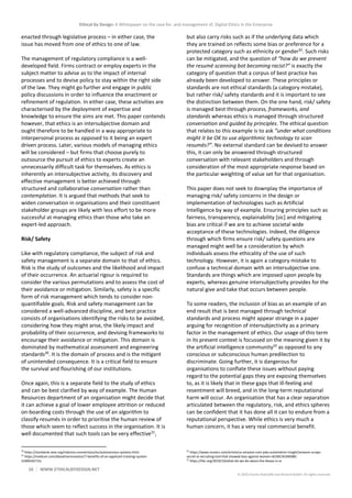 Ethical by Design: A Whitepaper on the case for, and management of, Digital Ethics in the Enterprise
10 WWW.ETHICALBYDESIGN.NET
© 2020 Charles Radclyffe and Richard Nodell. All rights reserved.
enacted through legislative process – in either case, the
issue has moved from one of ethics to one of law.
The management of regulatory compliance is a well-
developed field. Firms contract or employ experts in the
subject matter to advise as to the impact of internal
processes and to devise policy to stay within the right side
of the law. They might go further and engage in public
policy discussions in order to influence the enactment or
refinement of regulation. In either case, these activities are
characterised by the deployment of expertise and
knowledge to ensure the aims are met. This paper contends
however, that ethics is an intersubjective domain and
ought therefore to be handled in a way appropriate to
interpersonal process as opposed to it being an expert
driven process. Later, various models of managing ethics
will be considered – but firms that choose purely to
outsource the pursuit of ethics to experts create an
unnecessarily difficult task for themselves. As ethics is
inherently an intersubjective activity, its discovery and
effective management is better achieved through
structured and collaborative conversation rather than
contemplation. It is argued that methods that seek to
widen conversation in organisations and their constituent
stakeholder groups are likely with less effort to be more
successful at managing ethics than those who take an
expert-led approach.
Risk/ Safety
Like with regulatory compliance, the subject of risk and
safety management is a separate domain to that of ethics.
Risk is the study of outcomes and the likelihood and impact
of their occurrence. An actuarial rigour is required to
consider the various permutations and to assess the cost of
their avoidance or mitigation. Similarly, safety is a specific
form of risk management which tends to consider non-
quantifiable goals. Risk and safety management can be
considered a well-advanced discipline, and best practice
consists of organisations identifying the risks to be avoided,
considering how they might arise, the likely impact and
probability of their occurrence, and devising frameworks to
encourage their avoidance or mitigation. This domain is
dominated by mathematical assessment and engineering
standards30
. It is the domain of process and is the mitigant
of unintended consequence. It is a critical field to ensure
the survival and flourishing of our institutions.
Once again, this is a separate field to the study of ethics
and can be best clarified by way of example. The Human
Resources department of an organisation might decide that
it can achieve a goal of lower employee attrition or reduced
on-boarding costs through the use of an algorithm to
classify resumés in order to prioritise the human review of
those which seem to reflect success in the organisation. It is
well documented that such tools can be very effective31
,
30
https://standards.ieee.org/industry-connections/ec/autonomous-systems.html
31
https://medium.com/datadriveninvestor/7-benefits-of-an-applicant-tracking-system-
2c69fe5b715c
but also carry risks such as if the underlying data which
they are trained on reflects some bias or preference for a
protected category such as ethnicity or gender32
. Such risks
can be mitigated, and the question of “how do we prevent
the resumé scanning bot becoming racist?” is exactly the
category of question that a corpus of best practice has
already been developed to answer. These principles or
standards are not ethical standards (a category mistake),
but rather risk/ safety standards and it is important to see
the distinction between them. On the one hand, risk/ safety
is managed best through process, frameworks, and
standards whereas ethics is managed through structured
conversation and guided by principles. The ethical question
that relates to this example is to ask “under what conditions
might it be OK to use algorithmic technology to scan
resumés?”. No external standard can be devised to answer
this, it can only be answered through structured
conversation with relevant stakeholders and through
consideration of the most appropriate response based on
the particular weighting of value set for that organisation.
This paper does not seek to downplay the importance of
managing risk/ safety concerns in the design or
implementation of technologies such as Artificial
Intelligence by way of example. Ensuring principles such as
fairness, transparency, explainability [sic] and mitigating
bias are critical if we are to achieve societal wide
acceptance of these technologies. Indeed, the diligence
through which firms ensure risk/ safety questions are
managed might well be a consideration by which
individuals assess the ethicality of the use of such
technology. However, it is again a category mistake to
confuse a technical domain with an intersubjective one.
Standards are things which are imposed upon people by
experts, whereas genuine intersubjectivity provides for the
natural give and take that occurs between people.
To some readers, the inclusion of bias as an example of an
end result that is best managed through technical
standards and process might appear strange in a paper
arguing for recognition of intersubjectivity as a primary
factor in the management of ethics. Our usage of this term
in its present context is focussed on the meaning given it by
the artificial intelligence community33
as opposed to any
conscious or subconscious human predilection to
discriminate. Going further, it is dangerous for
organisations to conflate these issues without paying
regard to the potential gaps they are exposing themselves
to, as it is likely that in these gaps that ill-feeling and
resentment will breed, and in the long-term reputational
harm will occur. An organisation that has a clear separation
articulated between the regulatory, risk, and ethics spheres
can be confident that it has done all it can to endure from a
reputational perspective. While ethics is very much a
human concern, it has a very real commercial benefit.
32
https://www.reuters.com/article/us-amazon-com-jobs-automation-insight/amazon-scraps-
secret-ai-recruiting-tool-that-showed-bias-against-women-idUSKCN1MK08G
33
https://hbr.org/2019/10/what-do-we-do-about-the-biases-in-ai
 