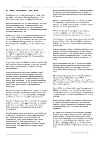 Ethical by Design: A Whitepaper on the case for, and management of, Digital Ethics in the Enterprise
WWW.ETHICALBYDESIGN.NET 11
© 2020 Charles Radclyffe and Richard Nodell. All rights reserved.
SECTION IV: DIGITAL ETHICS CHALLENGES
What follows is by no means an exhaustive list but offers
the reader a glimpse into the types of challenges a Chief
Ethics Officer might face in a newly created function.
An insurance company has recently moved into a new office
building, and as part of the commissioning of the new
premises it has been reported that the automated fire-
alarm system uses a male voice to signal an evacuation and
a female voice to signal a test.
A charity which is set up to provide counselling to those at
risk of suicide becomes inundated with enquiries and is
considering the use of an automated chat-bot to deal with
the queue of people waiting to speak to a live human.
Potentially, this bot might be used to deal with ‘low-risk’
cases.
A property developer is concerned about potential anti-
social behaviour on their estate and has installed state-of-
the-art facial recognition technology in order to help
identify repeat offenders and provide their details to law
enforcement agencies.
A supermarket has reached a plateau for the penetration of
their loyalty card programme and is now seeking to identify
un-registered shoppers based on the patterns in their
transaction data.
A military organisation is concerned about the risks of
sending ground troops deep into enemy territory and
considers the use of autonomous weaponry which can
target individuals based on characteristics such as their
posture, gait, and clothing. This is a breakthrough as facial
recognition is nearly useless for use by airborne drones, or
against savvy individuals who have disguised their
appearance.
An autonomous taxi manufacturer has perfected all aspects
of vehicle control but is building human-like variances into
how their cars drive so as to better blend them into traffic
so other road users won’t notice they are autonomous.
A bank is trialling a system that can detect the demographic
profile of a customer walking past the window of a branch,
and in doing so can display more targeted advertising;
which, early testing indicates leads to a large uplift in
branch footfall.
A law firm has installed a cognitive search tool that has led
to a dramatic improvement in productivity of paralegals.
They are delighted by this new technology but are
concerned that future ‘productivity tools’ might render
essential aspects of their training unnecessary and
therefore leave them ill-equipped to compete in the skills-
market against those who undertook training ‘the old-
fashioned way’.
A consumer electronics manufacturer creates a digital voice
assistant but is concerned that users tend to unplug it at
night as the green power indicator is a visual intrusion in
the darkness.
An online company has designed an IQ testing app for fun,
but reports have been made that the developers’ real
intention is to gather evidence into the correlation between
IQ scores and certain lifestyle choices.
A local council authority is using drone technology to
conduct investigations into citizens making home
improvements without the required planning consents.
A medical device company is producing prosthetics using 3D
printing that are almost indistinguishable from natural
limbs but give the wearer significantly improved strength
and dexterity.
An organisation with religious affiliations has created a bot
that offers comforting words based on doctrine to users
who pose questions to it. An upgraded version has proven
more effective at getting users to return on a daily basis
and the organisation has seen an uplift in donations as a
result.
A political movement finds that its key messages can be
adapted using similar approaches to autonomous email
headline writing software and resulting in a dramatic
improvement in recipients sharing such messages on social
media.
A food processing company discovers that it can adapt an
age-old recipe using feedback generated from an
algorithmic system, yet it seeks to find a way to legitimise
its continued connection with the cottage industry branding
from which it originated.
A method has been discovered to slow the aging process by
25% but the procedure costs $10m and needs repeating
every decade in order to remain effective. It is hoped that in
the future the same treatment could be offered for as little
as $100k.
A hotel considers replacing front of house staff with check-
in kiosks to ‘improve guest experience’. The remaining
reception staff are concerned that their role has become
superfluous and the tasks that they are left with are
demeaning.
It is important that an organisation concerned about the
potential scope for Digital Ethics incursions in their own
domain consider how best to source examples – while
there is always likely to be a preference to crowd-sourcing
the types of issues people actually care about, careful
thought needs to be given to so as to avoid the risk of a
Digital Ethics function becoming ‘political correctness gone
mad’.
 