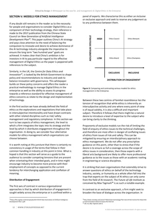 Ethical by Design: A Whitepaper on the case for, and management of, Digital Ethics in the Enterprise
12 WWW.ETHICALBYDESIGN.NET
© 2020 Charles Radclyffe and Richard Nodell. All rights reserved.
SECTION V: MODELS FOR ETHICS MANAGEMENT
If any doubt still remains in the reader as to the necessity
for people and organisations to consider Digital Ethics as a
component of their technology strategy, then reference is
made to the 2017 publication from the Chinese State
Council on New Generation of Artificial Intelligence
Development Plan34
. This paper outlines China’s AI strategy
and pays close attention to the need of balancing the
compulsion to innovate and desire to achieve dominance of
the AI technology industry alongside the imperative to
ensure the long term “two hundred year” goals are
achieved. It makes clear that China’s ambition is for
investors in AI to pay particular regard to the effective
management of Digital Ethics as the paper is peppered with
references to the subject.
Similarly, in the UK, the Centre for Data Ethics and
Innovation35
, is tasked by the British Government to shape
policy and recommendations to industry and seek to
balance innovation with governance. This whitepaper
builds on these policy concerns and offers the reader a
practical methodology to manage Digital Ethics in the
enterprise as well as the ability to assess its progress
towards a reference standard for effective management of
ethics concerns as relate to the design and implementation
of technology.
In the first section we have already defined the field of
ethics as the explorations and negotiations that take place
in intersubjective intentionality and have drawn contrasts
with other related disciplines such as risk/ safety
management and regulatory compliance. In this section we
turn to two aspects of ethics management, the level to
which a firm integrates the topic into its strategy and the
level by which it distributes engagement throughout the
organisation. In doing to, we consider four alternative
models for ethics management which organisations can
choose between.
It is worth noting at this juncture that there is certainly no
consistency in usage of the terms that follow in their
common handling in industry at this point in time. What is
hoped is that this section will serve as a guide to the
audience to consider competing tensions that are present
when orientating their intended goals, and in time might
encourage industry to become more precise with their
employment of concepts as opposed to the current
tendency for interchanging application and conflation of
meaning.
Distribution of Engagement
The first axis of contrast in various organisational
approaches is that by which distribution of engagement is
sought widely across the enterprise or is confined within a
34
https://flia.org/wp-content/uploads/2017/07/A-New-Generation-of-Artificial-Intelligence-
Development-Plan-1.pdf
panel of experts. We characterise this as either an inclusive
or exclusive approach and seek to reserve any judgement as
to any preference between them.
Figure 3: Comparing and contrasting various models for ethics
management in the Enterprise.
Between these two centres of familial resemblance lies the
tension of recognition that while ethics is inherently an
intersubjective activity and one where every point of view
is of equal validity, it is also a difficult and important
subject. Therefore it follows that there might be a natural
desire to introduce a level of expertise to the subject who
can bring clarity to the thinking.
Proponents of exclusive models run the risk of limiting the
field of enquiry of ethics issues to the technical challenges,
and therefore are most often in danger of conflating issues
of ethics from issues of risk and safety. This can be
mitigated by ensuring an interdisciplinary approach to
ethics management. We do not offer any prescriptive
guidance on this point, other than to stress that if the
desire is to ensure as full a coverage across the scope of
ethics issues in consideration, then those experts with a
liberal arts background are likely to offer more professional
guidance as to the issues as those with an academic rooting
in engineering or science disciplines.
It is striking that even organisations that ostensibly strive to
answer questions of ethics on behalf of the technology
industry, society, or humanity as a whole often fall into the
trap that experts on the subject of AI ethics can only come
from the field of AI research. The Future of Life Institute as
conceived by Max Tegmark36
is as such a notable example.
In contrast to an exclusive approach, a firm might seek to
broaden the base of dialogue across the organisation. In
35
http://www.mondaq.com/uk/x/773622/new+technology/The+role+of+the+Centre+for+Data+Ethi
cs+and+Innovation+what+it+means+for+the+UK
36
Life 3.0, Max Tegmark (2017)
 
