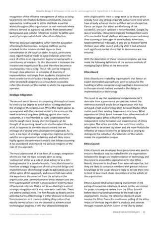 Ethical by Design: A Whitepaper on the case for, and management of, Digital Ethics in the Enterprise
WWW.ETHICALBYDESIGN.NET 13
© 2020 Charles Radclyffe and Richard Nodell. All rights reserved.
recognition of the effective management of ethics as being
to promote conversation between constituents, inclusive
approaches tend to seek to either distribute expertise
widely throughout the organisation or seek methods where
ethics is derived as a ground-up activity from constituents’
backgrounds and cultural references in order to settle upon
a set of principles which best reflect that of the firm.
Whereas exclusive approaches suffer from the accusation
of tending to technocracy, inclusive methods can be
attacked for the tendency to lack rigour in their
consideration of the issues at stake. As such, particularly
close regard must be made to avoid instances where the
voice of ethics in an organisation begins to overlap with a
constituency of interests. To that the extent it increases the
instance and magnitude of bias and therefore becomes a
counterproductive activity. These risks can be mitigated
through close attention to principles of diversity of
representation, not simply from academic discipline but
from as wide variety of cultural backgrounds and from
other protected categories so as to as best as possible
reflect the diversity of the market in which the organisation
operates.
Strategic Integration
The second axis of tension in competing philosophical bases
for ethics is the degree to which ethics is integrated with
the strategy of the organisation. While this might appear as
synonymous with the previous section’s discussion on the
need to balance long-term thinking against short-term
outcomes, it is not intended as such. Organisations that
tend to weigh more heavily short-term goals can be
thought of as pursuing ‘weak’ ethics to the extent they do
at all, as opposed to the reference standard that we
envisage of a ‘strong’ ethics management approach. As
such, a low level of strategic integration might be perfectly
valid for an organisation to develop and will likely score
highly against the reference standard that follows assuming
it has considered and enacted the various mitigants of the
risks of this approach.
The most obvious risk of a low level of strategic integration
of ethics is that the topic is simply seen as being
‘outsourced’ either as a side-of-desk activity or as a tick-
boxing exercise to a panel of experts. Firms that choose to
have low strategic integration of ethics into the design and
implementation of technology ought to take particular care
of the optics of this approach, and ensure that even while
the expertise is disconnected from the activity or the
organisation, the communication of ethics matters and the
firm’s participation in them is maintained in order to stave
off potential criticism. That is not to say that high levels of
strategic integration don’t also come with their risks. There
are several obvious risks. The firm focuses so heavily on the
potential harms of technology it either chooses to disinvest
from innovation or it creates a talking shop culture that
equally serves to frustrate any attempt to achieve actual
technological progress. Firms that choose to integrate
ethics highly within their strategy tend to be those which
already have very strong corporate cultures and ones which
have already achieved mastery of their sector of expertise.
Cynics can argue that ethics are the luxury of the
successful, and such cynicism is not unfounded. Google, by
way of example, chose to incorporate feedback from users
of its successful Gmail platform who were concerned about
their scanning of messages in order to help advertisers
target commercial messages. It only did so however some
thirteen years after launch and only after it had achieved
such significant market share that its dominance was
ensured.
With the description of these tensions complete, we now
make the following definitions of the various methods of
managing Digital Ethics in the enterprise:
Ethics Board
Ethics Boards are created by organisations that favour an
expert dominated approach and wish to outsource the
handling of ethics concerns to a group that is disconnected
to the operational matters involved in the design or
implementation of technology.
This is not to say that operational independence isn’t
desirable from a governance perspective, indeed the
reference standard would be an organisation that has
achieved a high level of integration between Digital Ethics
matters and their existing Governance structures. What
separates an Ethics Board however from other methods of
managing Digital Ethics is that it is operationally
independent in the formation and dissemination of ethics
principles. The ethics principles that such firms tend to
adopt tend to be driven top-down and are more likely to be
reflective of industry concerns as opposed to serving to
distinguish the individual characteristics of that which
makes the organisation unique.
Ethics Council
Ethics Councils are developed by organisations who seek to
ensure a feedback loop is created within the organisation
between the design and implementation of technology and
the concerns around the application of it. Like Ethics
Boards, they tend to be drawn from external expertise, but
they are likely to comprise members with greater industry
knowledge as the issues they are likely to devote their time
to tend to bear much closer resemblance to the activity of
the organisation.
Ethics Councils tend to have strong involvement in the
gating of innovation initiatives. It would not be uncommon
for projects to require review from the Ethics Council
before receiving funding to move to the next step of
development. Indeed, the reference standard would
involve the Ethics Council in continuous polling of the ethics
impact of the host organisation’s products and services
through research as often is seen in the charity sector.
 