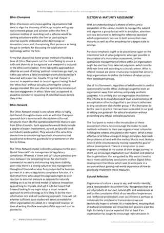 Ethical by Design: A Whitepaper on the case for, and management of, Digital Ethics in the Enterprise
14 WWW.ETHICALBYDESIGN.NET
© 2020 Charles Radclyffe and Richard Nodell. All rights reserved.
Ethics Champions
Ethics Champions are encouraged by organisations that
seek to align the discovery of ethics principles with grass-
roots interest groups and activism within the firm. A
common method of launching such a scheme would be
seeking volunteers within the firm or contracting in
external experts embedded within technology or
innovation teams and championing their presence as being
the go-to contacts for discussing the application of
technology within the firm.
Firms that choose the home-grown method of building a
base of Ethics Champions run the risk of failing to ensure a
sufficient diversity of background and viewpoint is included
in the ethics conversation. Firms taking this approach can
often be accused of letting ‘political correctness go mad’, as
is the case where a little knowledge widely distributed isn’t
balanced with expertise. Equally, firms that choose to
contract in expertise need to caution against having ‘ticked’
the ‘ethics box’ without actually achieving the cultural
change intended. This can often be spotted by instances of
reactive engagement in ethics ‘blow-ups’ as opposed to
proactive considered reasoning of potential issues before
they strike.
Ethics Network
The Ethics Network model is one where ethics is highly
distributed through business units as with the Champion
approach but is done so with the addition of formal
structures much like the operational controls that are seen
from Ethics Councils. Such approaches would likely include
a degree of expert involvement, as well as naturally seek-
out industry participation. They would at the same time
devote time to considering hypothetical scenarios that
would serve to become guardrails for practitioners in the
firm to follow.
The Ethics Network model is directly analogous to the post-
Global Financial Crisis management of regulatory
compliance. Whereas a ‘them and us’ culture persisted pre-
crisis between the competing forces for short-term
commercial necessity and ensuring long-term stability,
post-crisis there is a strong culture of risk-management
throughout financial services firms supported by business
partners in a central regulatory compliance function. It is
likely that firms who adopt this approach might do so in
reaction to external pressure as opposed to naturally
settling on it as the desired model to balance innovation
against long-term goals. And yet it is to be hoped that
forward looking firms might adopt a smart network
approach to ethics strategy as it is likely to be the most
information rich and self-sustaining approach. Time will tell
whether sufficient case-studies will serve as models for
other organisations to adopt. It is recognised however at
time of writing that few examples of this approach can be
pointed to.
SECTION VI: MATURITY ASSESSMENT
With an understanding of a theory of ethics and a
conception of the various models to manage the subject
and organise a group tasked with its evolution, attention
can now be turned to defining the reference standard
which organisations can use to both assess their own
maturity as well as offer a roadmap for a target state to
achieve.
Particular emphasis ought to be placed once again on the
intentional lack of value judgments wherever possible in
the creation of a maturation assessment, for the
appropriate management of ethics within an organisation
ought be one free from external judgments which tend to
shift over time and according to cultural context. What is
offered instead are some structural principles that serve to
help organisations to define the balance of values across
their constituent groups.
Use of this framework, regardless of which model is used to
operationally handle ethics challenges ought to steer an
organisation away from whimsy and purely aesthetic
judgment. It is unlikely that an organisation that follows
this schema to its most developed level would conceive of
an application of technology that is particularly abhorrent
to any constituent stakeholder group. If that transpires to
be the case in practice then we have succeeded in our goal
of setting out guiderails for ethical evaluation without
prescribing any ethical principles ourselves.
The final point to make in the introduction of these
assessment criteria is to encourage the reader to seek
methods authentic to their own organisational culture for
fulfilling the criteria articulated in the matrix. What is most
effective is to follow emergent design principles. Approach
the problems at hand with the method that is most likely to
solve it while simultaneously moving towards the goal of
ethical development. There is a temptation to over-
engineer a method at the outset of their design journey. In
short, we encourage pragmatism over idealism and observe
that organisations that are guided by this instinct tend to
reach more satisfactory conclusions on their Digital Ethics
development than those which seek to anticipate in a
vacuum without gaining real-world experience of how to
practically implement these measures.
Cultural Reflection
Cognisance of culture is easy to say, and hard to identify,
and a near possibility to achieve fully. Recognition that we
are all products of our own natural gifts and weaknesses as
well as the cumulative effect of our wealth of experiences
and reinforced predilections over our lifetime is perhaps as
individuals the only level of transcendence we can
realistically hope to achieve. At a macro-level, ensuring that
all cultural sensitivities are respected is in practice a bar too
high. Certainly it can be expected that at least if an
organisation has sought to encourage representation in
 