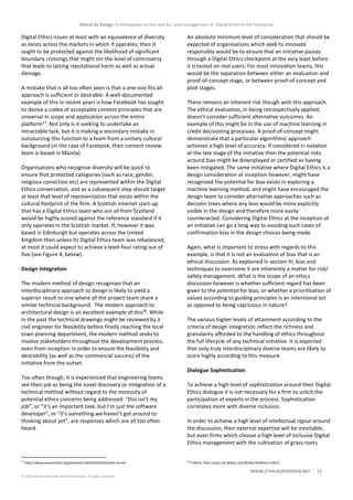 Ethical by Design: A Whitepaper on the case for, and management of, Digital Ethics in the Enterprise
WWW.ETHICALBYDESIGN.NET 15
© 2020 Charles Radclyffe and Richard Nodell. All rights reserved.
Digital Ethics issues at least with an equivalence of diversity
as exists across the markets in which it operates, then it
ought to be protected against the likelihood of significant
boundary crossings that might stir the level of controversy
that leads to lasting reputational harm as well as actual
damage.
A mistake that is all too often seen is that a one-size fits all
approach is sufficient or desirable. A well-documented
example of this in recent years is how Facebook has sought
to devise a codex of acceptable content principles that are
universal in scope and application across the entire
platform37
. Not only is it seeking to undertake an
intractable task, but it is making a secondary mistake in
outsourcing this function to a team from a unitary cultural
background (in the case of Facebook, their content review
team is based in Manila).
Organisations who recognise diversity will be quick to
ensure that protected categories (such as race, gender,
religious conviction etc) are represented within the Digital
Ethics conversation, and as a subsequent step should target
at least that level of representation that exists within the
cultural footprint of the firm. A Scottish internet start-up
that has a Digital Ethics team who are all from Scotland
would be highly scored against the reference standard if it
only operates in the Scottish market. If, however it was
based in Edinburgh but operates across the United
Kingdom then unless its Digital Ethics team was rebalanced,
at most it could expect to achieve a level-four rating out of
five (see Figure 4, below).
Design Integration
The modern method of design recognises that an
interdisciplinary approach to design is likely to yield a
superior result to one where all the project team share a
similar technical background. The modern approach to
architectural design is an excellent example of this38
. While
in the past the technical drawings might be reviewed by a
civil engineer for feasibility before finally reaching the local
town planning department, the modern method seeks to
involve stakeholders throughout the development process,
even from inception in order to ensure the feasibility and
desirability (as well as the commercial success) of the
initiative from the outset.
Too often though, it is experienced that engineering teams
see their job as being the novel discovery or integration of a
technical method without regard to the necessity of
potential ethics concerns being addressed: “this isn’t my
job”, or “it’s an important task, but I’m just the software
developer”, or “it’s something we haven’t got around to
thinking about yet”, are responses which are all too often
heard.
37
https://www.wnycstudios.org/podcasts/radiolab/articles/post-no-evil
An absolute minimum level of consideration that should be
expected of organisations which seek to innovate
responsibly would be to ensure that an initiative passes
through a Digital Ethics checkpoint at the very least before
it is tested on real users. For most innovation teams, this
would be the separation between either an evaluation and
proof-of-concept stage, or between proof-of-concept and
pilot stages.
There remains an inherent risk though with this approach.
The ethical evaluation, in being retrospectively applied,
doesn’t consider sufficient alternative outcomes. An
example of this might be in the use of machine learning in
credit decisioning processes. A proof-of-concept might
demonstrate that a particular algorithmic approach
achieves a high level of accuracy. If considered in isolation
at the late stage of the initiative then the potential risks
around bias might be downplayed or certified as having
been mitigated. The same initiative where Digital Ethics is a
design consideration at inception however, might have
recognised the potential for bias exists in exploring a
machine learning method, and might have encouraged the
design team to consider alternative approaches such as
decision trees where any bias would be more explicitly
visible in the design and therefore more easily
counteracted. Considering Digital Ethics at the inception of
an initiative can go a long way to avoiding such cases of
confirmation bias in the design choices being made.
Again, what is important to stress with regards to this
example, is that it is not an evaluation of bias that is an
ethical discussion. As explained in section III, bias and
techniques to overcome it are inherently a matter for risk/
safety management. What is the scope of an ethics
discussion however is whether sufficient regard has been
given to the potential for bias, or whether a prioritisation of
values according to guiding principles is an intentional act
as opposed to being capricious in nature?
The various higher levels of attainment according to the
criteria of design integration reflect the richness and
granularity afforded to the handling of ethics throughout
the full lifecycle of any technical initiative. It is expected
that only truly interdisciplinary diverse teams are likely to
score highly according to this measure.
Dialogue Sophistication
To achieve a high level of sophistication around their Digital
Ethics dialogue it is not necessary for a firm to solicit the
participation of experts in the process. Sophistication
correlates more with diverse inclusion.
In order to achieve a high level of intellectual rigour around
the discussion, then external expertise will be inevitable,
but even firms which choose a high level of inclusive Digital
Ethics management with the cultivation of grass-roots
38
Trillions, Peter Lucas, Joe Ballay, and Mickey McManus (2012)
 