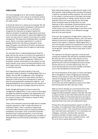 Ethical by Design: A Whitepaper on the case for, and management of, Digital Ethics in the Enterprise
18 WWW.ETHICALBYDESIGN.NET
© 2020 Charles Radclyffe and Richard Nodell. All rights reserved.
CONCLUSION
This new knowledge arms us. We are better equipped to
manage initiatives in such a way as to consistently achieve
outcomes that protect us, our colleagues, institutions, and
the wider society.
It will also be clearer to us where we are exposed. This will
be either because we haven’t developed a sufficiently rich
articulation for what Digital Ethics is, or we haven’t
recognised the imperative for progress towards the
reference standard. As explained, organisations tend to be
most at risk when they purport to speak about Digital Ethics
issues, but only centre on matters concerning risk or safety
management. This leaves them blindsided when a backlash
occurs. Worse, it can leave organisations in a state of
deluded denial of the risks they are exposed to. If you
began this paper unconvinced on this point, we hope you
are left feeling a renewed sense of urgency to take action
on these matters.
The very basic level or understanding that we hope this
paper sets out the case for is to insist on the separation of
the domain of ethics management from that of regulatory
compliance and risk/ safety management. Without this
foundation in place, conversations on the subject can very
easily meander across various conceptual boundaries, and
while might make for interesting soundbites, seldom result
in conclusive outcome.
Each organization will need to decide on the most
appropriate model to develop in handling Digital Ethics as a
subject. Here we offer no judgement, only a recognition
that there are pros and cons to each option, but what is
important is that at least some introspection is made as to
what the most appropriate starting point might be – and
allowing flexibility for this to develop over time should it no
longer serve the long-term strategic interests for the firm.
Finally, thought will be given to how to mature the
management of Digital Ethics in such a way as to best adopt
and adapt the reference standard. Such organizations will
lead the way in terms of application of technology so as to
be a beacon to others in the industry or market in which
your organisation operates.
Those in the investment community might want to consider
using this approach in order to make assessments on
investment criteria. There is certainly an opportunity
currently to offer investors a basis to invest according to a
marketplace of principles. If the current ESG movement
develops along a continued trajectory, it won’t be long
before questions of Digital Ethics governance are spoken of
alongside those of environmental sustainability or modern
slavery.
Most importantly however, we hope that the reader is left
with a greater understanding of the conceptual framework
in which an articulation of ethics operates. Too much work
on this subject is centred merely on the rights and wrongs
of various approaches or taking a vitriolic stance on other
important issues such as ensuring that our technology
doesn’t automate away the things which are most
important in life or exacerbate unintentionally the various
inequalities of our modern world. These issues are of
critical concern, but it is of equal danger to see them as the
sole extent of ethics matters, or to attempt to manage
them all in the same manner.
To be sure, the management of Digital Ethics needs to live
in balance with other competing interests, and a firm that is
oblivious to technical or regulatory risks will be unlikely to
endure in the medium or long term. While Digital Ethics is
very much though a question of consideration of issues that
have an impact across longer time horizons, it simply ought
not be ignored – lessons from history surely teach us this if
nothing else.
The imperative for taking this approach is that we avoid
creating the conditions that will lead to inevitable backlash.
We have seen this occurring in other domains such as
Financial Services organisations in the aftermath of the
global financial crises and the heightened environmental
activism that we are currently experiencing. This is of
course leaving aside the more acute examples of techlash
such as that exemplified by Ted Kaczynski.
The overarching theme of this paper is to stress that Digital
Ethics management is about instigating and cultivating
effective conversations at scale. We are blessed with the
capacity for language, but too many of the conversations
we engage in are one-sided – argumentative in
construction and aimed at getting our point across rather
than hearing what the other side says or feels.
What we need to develop are conversational forms that
sufficiently capture the ‘data’ of real experience and
engage the ethical problems implicit in that data. We need
to speak and listen to each other differently than we have
heretofore. Modes of conversation geared to winning are
not the most effective or inclusive ways to solve problems,
especially ethical ones with such widespread impact.
Perhaps this is the greatest guidance anyone can offer on
the subject, if an organisation does nothing else but creates
opportunities to listen – then it would have achieved more
than many that have come before it. For in listening to our
colleagues, customers, and those who represent
constituent members of wider society, we stand the
greatest chance to learn what is valuable to them – and
this, at its core is exactly what ethics is about.
 