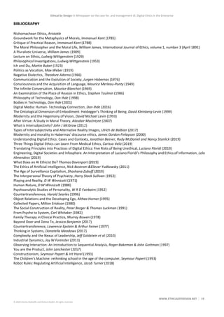 Ethical by Design: A Whitepaper on the case for, and management of, Digital Ethics in the Enterprise
WWW.ETHICALBYDESIGN.NET 19
© 2020 Charles Radclyffe and Richard Nodell. All rights reserved.
BIBLIOGRAPHY
Nichomachean Ethics, Aristotle
Groundwork for the Metaphysics of Morals, Immanuel Kant (1785)
Critique of Practical Reason, Immanuel Kant (1788)
The Moral Philosopher and the Moral Life, William James, International Journal of Ethics, volume 1, number 3 (April 1891)
A Pluralistic Universe, William James (1909)
Lecture on Ethics, Ludwig Wittgenstein (1929)
Philosophical Investigations, Ludwig Wittgenstein (1953)
Ich and Du, Martin Buber (1923)
Politics as Vocation, Max Weber (1919)
Negative Dialectics, Theodore Adorno (1966)
Communication and the Evolution of Society, Jurgen Habernas (1976)
Consciousness and the Acquisition of Language, Maurice Merleau-Ponty (1949)
The Infinite Conversation, Maurice Blanchot (1969)
An Examination of the Place of Reason in Ethics, Stephen Toulmin (1986)
Philosophy of Technology, Don Ihde (1998)
Bodies in Technology, Don Ihde (2001)
Digital Media: Human- Technology Connection, Don Ihde (2016)
The Ontological Dimension of Embodiment: Heidegger’s Thinking of Being, David Kleinberg-Levin (1999)
Modernity and the Hegemony of Vision, David Michael Levin (1993)
After Virtue: A Study in Moral Theory, Alasdair MacIntyre (2007)
What is Intersubjectivity? John J McGraw (2012)
Types of Intersubjectivity and Alternative Reality Images, Ulrich de Balbian (2017)
Modernity and morality in Habermas’ discourse ethics, James Gordon Finlayson (2000)
Understanding Digital Ethics: Cases and Contexts, Jonathan Beever, Rudy McDaniel and Nancy Stanlick (2019)
Three Things Digital Ethics can Learn From Medical Ethics, Carissa Veliz (2019)
Translating Principles into Practices of Digital Ethics: Five Risks of Being Unethical, Luciano Floridi (2019)
Engineering, Digital Societies and Infosphere. An Interpretation of Luciano Floridi’s Philosophy and Ethics of Information, Lola
Almendros (2019)
What Does an AI Ethicist Do? Thomas Davenport (2019)
The Ethics of Artificial Intelligence, Nick Bostrom &Eliezer Yudkowsky (2011)
The Age of Surveillance Capitalism, Shoshana Zuboff (2019)
The Interpersonal Theory of Psychiatry, Harry Stack Sullivan (1953)
Playing and Reality, D W Winnicott (1971)
Human Nature, D W Winnicott (1988)
Psychoanalytic Studies of Personality, W R D Fairbairn (1952)
Countertransference, Harold Searles (1996)
Object Relations and the Developing Ego, Althea Horner (1995)
Collected Papers, Milton Erickson (1980)
The Social Construction of Reality, Peter Berger & Thomas Luckman (1991)
From Psyche to System, Carl Whitaker (1982)
Family Therapy in Clinical Practice, Murray Bowen (1978)
Beyond Doer and Done To, Jessica Benjamin (2017)
Countertransference, Lawrence Epstein & Arthur Feiner (1977)
Thinking in Systems, Donatella Meadows (2017)
Complexity and the Nexus of Leadership, Jeff Goldstein et al (2010)
Industrial Dynamics, Jay W Forrester (2013)
Observing Interaction: An Introduction to Sequential Analysis, Roger Bakeman & John Gottman (1997)
You are the Product, John Lanchester (2017)
Constructionism, Seymour Papert & Irit Harel (1991)
The Children’s Machine: rethinking school in the age of the computer, Seymour Papert (1993)
Robot Rules: Regulating Artificial Intelligence, Jacob Turner (2018)
 