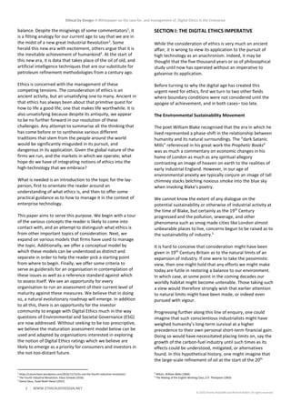 Ethical by Design: A Whitepaper on the case for, and management of, Digital Ethics in the Enterprise
2 WWW.ETHICALBYDESIGN.NET
© 2020 Charles Radclyffe and Richard Nodell. All rights reserved.
balance. Despite the misgivings of some commentators1
, it
is a fitting analogy for our current age to say that we are in
the midst of a new great Industrial Revolution2
. Some
herald this new era with excitement, others argue that it is
the inevitable achievement of humankind3
. At the start of
this new era, it is data that takes place of the oil of old, and
artificial intelligence techniques that are our substitute for
petroleum refinement methodologies from a century ago.
Ethics is concerned with the management of these
competing tensions. The consideration of ethics is an
ancient activity, but an unsatisfying one to many. Ancient in
that ethics has always been about that primitive quest for
how to life a good life; one that makes life worthwhile. It is
also unsatisfying because despite its antiquity, we appear
to be no further forward in our resolution of these
challenges. Any attempt to summarise all the thinking that
has come before or to synthesise various different
traditions that stem from the people around the world
would be significantly misguided in its pursuit, and
dangerous in its application. Given the global nature of the
firms we run, and the markets in which we operate; what
hope do we have of integrating notions of ethics into the
high-technology that we embrace?
What is needed is an introduction to the topic for the lay-
person, first to orientate the reader around an
understanding of what ethics is, and then to offer some
practical guidance as to how to manage it in the context of
enterprise technology.
This paper aims to serve this purpose. We begin with a tour
of the various concepts the reader is likely to come into
contact with, and an attempt to distinguish what ethics is
from other important topics of consideration. Next, we
expand on various models that firms have used to manage
the topic. Additionally, we offer a conceptual model by
which these models can be understood as distinct and
separate in order to help the reader pick a starting point
from where to begin. Finally, we offer some criteria to
serve as guiderails for an organisation in contemplation of
these issues as well as a reference standard against which
to assess itself. We see an opportunity for every
organisation to run an assessment of their current level of
maturity against these measures. We believe that in doing
so, a natural evolutionary roadmap will emerge. In addition
to all this, there is an opportunity for the investor
community to engage with Digital Ethics much in the way
questions of Environmental and Societal Governance (ESG)
are now addressed. Without seeking to be too prescriptive,
we believe the maturation assessment model below can be
used and adapted by organisations interested in exploring
the notion of Digital Ethics ratings which we believe are
likely to emerge as a priority for consumers and investors in
the not-too-distant future.
1
https://calumchace.wordpress.com/2016/11/13/its-not-the-fourth-industrial-revolution/
2
The Fourth Industrial Revolution, Klaus Schwab (2016)
3
Homo Deus, Yuval Noah Harari (2015)
SECTION I: THE DIGITAL ETHICS IMPERATIVE
While the consideration of ethics is very much an ancient
affair, it is wrong to view its application to the pursuit of
high technology as an anachronism. Indeed, it may be
thought that the five thousand years or so of philosophical
study until now has operated without an imperative to
galvanise its application.
Before turning to why the digital age has created this
urgent need for ethics, first we turn to two other fields
where boundary conditions were not considered until the
apogee of achievement, and in both cases– too late.
The Environmental Sustainability Movement
The poet William Blake recognised that the era in which he
lived represented a phase-shift in the relationship between
humanity and its natural surroundings. The “dark Satanic
Mills” referenced in his great work the Prophetic Books4
was as much a commentary on economic changes in his
home of London as much as any spiritual allegory
contrasting an image of heaven on earth to the realities of
early industrial England. However, in our age of
environmental anxiety we typically conjure an image of tall
chimney stacks belching noxious smoke into the blue sky
when invoking Blake’s poetry.
We cannot know the extent of any dialogue on the
potential sustainability or otherwise of industrial activity at
the time of Blake, but certainly as the 19th
Century
progressed and the pollution, sewerage, and other
phenomena such as smog made cities like London almost
unbearable places to live, concerns begun to be raised as to
the sustainability of industry.5
It is hard to conceive that consideration might have been
given in 19th
Century Britain as to the natural limits of an
expansion of industry. If one were to take the pessimistic
view, then one might hold that any efforts we might make
today are futile in restoring a balance to our environment.
In which case, at some point in the coming decades our
worldly habitat might become untenable. Those taking such
a view would therefore strongly wish that earlier attention
to natural limits might have been made, or indeed even
pursued with vigour.
Progressing further along this line of enquiry, one could
imagine that such conscientious industrialists might have
weighed humanity’s long-term survival at a higher
precedence to their own personal short-term financial gain.
Doing so would have necessitated placing limits on, say the
growth of the carbon-fuel industry until such times as its
effects could be understood, mitigated, or alternatives
found. In this hypothetical history, one might imagine that
the large-scale refinement of oil at the start of the 20th
4
Milton, William Blake (1804)
5
The Making of the English Working Class, E.P. Thompson (1963)
 