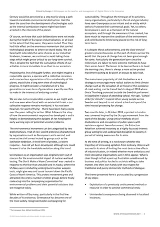 Ethical by Design: A Whitepaper on the case for, and management of, Digital Ethics in the Enterprise
WWW.ETHICALBYDESIGN.NET 3
© 2020 Charles Radclyffe and Richard Nodell. All rights reserved.
Century would be perceived as a step too far along a path
towards inevitable environmental destruction. Had this
been the case then the development of technologies such
as the internal combustion engine might have been
arrested in the interests of the planet.
Of course, we know that such deliberations were not made
during the height of European industrialisation, or at least
to the extent that they were, they were muted. Thus they
had little effect on the enormous momentum that carried
technological progress to where we stand today. We are
faced with ostensibly the same choices as our industrial
forebears, however, we continue to avoid taking those
steps which might prove critical to our long-term survival.
This is despite the fact that the cumulative effects of our
activities is more immediate to us than to our ancestors.
Projecting this line of thought further, one might imagine a
responsible species, a species with a collective conscious
and conscientious appreciation of its custodianship of this
planet, would take a long-term view of technological
progress. It might consider a moratorium of a few
generations or even tens of generations a worthy sacrifice
to make in the interests of enduring survival.
We are alas not as responsible a species as we might wish,
and now even when faced with an existential threat – our
collective response remains moribund. It has not been
however, for want of trying – there have been many voices
over the years calling for action. What follows is the story
of how the environmental response has developed – and is
helpful in demonstrating the dangers of not heeding the
early warning signs of potential societal problems.
The environmental movement can be categorised by two
distinct phases. That of non-violent protest as characterised
by organisations such as Greenpeace and a second, and
more active civil unrest incited by groups such as the
Extinction Rebellion. A third form of protest, a violent
response – has not yet been developed; although one could
foresee it to be the inevitable evolution along this trend.
Greenpeace as an organisation was originally born out of
concern for the environmental impact of nuclear warhead
testing. The Don’t Make a Wave Committee6
was created in
response to the fear that unstable land in Alaska, where the
US Navy were conducting underground nuclear weapon
tests, might give way and cause tsunami down the Pacific
Coast of North America. This protest movement grew and
attracted into orbit a number of other groups before finally
coalescing into the campaigning organisation for
environmental problems and their potential solutions that
we recognise today.
While written-off by many, particularly in the first few
decades of its existence, Greenpeace has become one of
the most widely recognised bodies campaigning for
6
The Greenpeace Story, Michael Harold Brown (1991)
sustainability. Throughout the timespan of its activities,
many organisations, particularly in the oil and gas industry
have seen Greenpeace as an irritant and an entity which
seeks to frustrate their commercial goals. Yet, to others;
Greenpeace is seen as a champion of the natural
ecosystem, and through the awareness it has created, has
done much to improve the condition of the environment
and contributed to limits being placed on the risk of long-
term harm.
It is despite these achievements, and the slow trend of
greater conscientiousness on the part of citizens across the
world that the pace of change has not been great enough
for some. Particularly the generation born since the
millennium are taken to more extreme methods to have
their voices heard. The lesson to be learned here is to heed
the warning cries, there is always a more active protest
movement waiting to be given an excuse to take root.
The mainstream popularity of civil disobedience as a
strategy to encourage more radical actions to limit climate
change such as the cessation of air-travel or the avoidance
of meat-eating, can be traced back to August 2018 where
Greta Thunberg protested outside the Swedish parliament
in Stockholm in place of attending school. Her sign, “School
strike for climate”, inspired other young people across
Sweden and beyond to not attend school and spend the
time instead protesting for change.
Two months later, in October 2018, a protest in London
was convened inspired by the Occupy movement from the
start of the decade. Using similar methods of civil
disobedience and occupation of public spaces with
resistance against law enforcement, the Extinction
Rebellion achieved notoriety as a highly focussed interest
group willing to seek widespread disruption to society in
pursuit of raising awareness for its aims.
At the time of writing, it is not known whether this
trajectory of increasing agitation from ordinary citizens will
succeed in its aims of limiting the most destructive effects
of industrialisation, or indeed whether more ambitious and
more disruptive organisations will in time appear. What is
clear though is that a pent-up frustration unaddressed by
business and politics has led to activists willing to take
matters into their own hands with less respect for
traditional and purely democratic methods of dialogue.
The theme presented here is punctuated by a progression
of key steps:
 Exploitation of a previously undiscovered method or
resource in order to achieve commercial ends;
 Unintended consequences being observed in localised
instances;
 