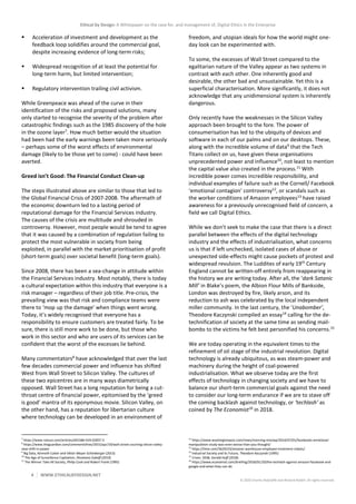 Ethical by Design: A Whitepaper on the case for, and management of, Digital Ethics in the Enterprise
4 WWW.ETHICALBYDESIGN.NET
© 2020 Charles Radclyffe and Richard Nodell. All rights reserved.
 Acceleration of investment and development as the
feedback loop solidifies around the commercial goal,
despite increasing evidence of long-term risks;
 Widespread recognition of at least the potential for
long-term harm, but limited intervention;
 Regulatory intervention trailing civil activism.
While Greenpeace was ahead of the curve in their
identification of the risks and proposed solutions, many
only started to recognise the severity of the problem after
catastrophic findings such as the 1985 discovery of the hole
in the ozone layer7
. How much better would the situation
had been had the early warnings been taken more seriously
– perhaps some of the worst effects of environmental
damage (likely to be those yet to come) - could have been
averted.
Greed isn’t Good: The Financial Conduct Clean-up
The steps illustrated above are similar to those that led to
the Global Financial Crisis of 2007-2008. The aftermath of
the economic downturn led to a lasting period of
reputational damage for the Financial Services industry.
The causes of the crisis are multitude and shrouded in
controversy. However, most people would be tend to agree
that it was caused by a combination of regulation failing to
protect the most vulnerable in society from being
exploited, in parallel with the market prioritisation of profit
(short-term goals) over societal benefit (long-term goals).
Since 2008, there has been a sea-change in attitude within
the Financial Services industry. Most notably, there is today
a cultural expectation within this industry that everyone is a
risk manager – regardless of their job title. Pre-crisis, the
prevailing view was that risk and compliance teams were
there to ‘mop up the damage’ when things went wrong.
Today, it’s widely recognised that everyone has a
responsibility to ensure customers are treated fairly. To be
sure, there is still more work to be done, but those who
work in this sector and who are users of its services can be
confident that the worst of the excesses lie behind.
Many commentators8
have acknowledged that over the last
few decades commercial power and influence has shifted
West from Wall Street to Silicon Valley. The cultures of
these two epicentres are in many ways diametrically
opposed. Wall Street has a long reputation for being a cut-
throat centre of financial power, epitomised by the ‘greed
is good’ mantra of its eponymous movie. Silicon Valley, on
the other hand, has a reputation for libertarian culture
where technology can be developed in an environment of
7
https://www.nature.com/articles/d41586-019-02837-5
8
https://www.theguardian.com/commentisfree/2015/apr/19/wall-street-courting-silicon-valley-
new-shift-in-power
9
Big Data, Kenneth Cukier and Viktor Mayer-Schönberger (2013)
10
The Age of Surveillance Capitalism, Shoshana Zuboff (2019)
11
The Winner Take All Society, Philip Cook and Robert Frank (1995)
freedom, and utopian ideals for how the world might one-
day look can be experimented with.
To some, the excesses of Wall Street compared to the
egalitarian nature of the Valley appear as two systems in
contrast with each other. One inherently good and
desirable, the other bad and unsustainable. Yet this is a
superficial characterisation. More significantly, it does not
acknowledge that any unidimensional system is inherently
dangerous.
Only recently have the weaknesses in the Silicon Valley
approach been brought to the fore. The power of
consumerisation has led to the ubiquity of devices and
software in each of our palms and on our desktops. These,
along with the incredible volume of data9
that the Tech
Titans collect on us, have given these organisations
unprecedented power and influence10
, not least to mention
the capital value also created in the process.11
With
incredible power comes incredible responsibility, and
individual examples of failure such as the Cornell/ Facebook
‘emotional contagion’ controversy12
, or scandals such as
the worker conditions of Amazon employees13
have raised
awareness for a previously unrecognised field of concern, a
field we call Digital Ethics.
While we don’t seek to make the case that there is a direct
parallel between the effects of the digital technology
industry and the effects of industrialisation, what concerns
us is that if left unchecked, isolated cases of abuse or
unexpected side-effects might cause pockets of protest and
widespread revulsion. The Luddites of early 19th
Century
England cannot be written-off entirely from reappearing in
the history we are writing today. After all, the ‘dark Satanic
Mill’ in Blake’s poem, the Albion Flour Mills of Bankside,
London was destroyed by fire, likely arson, and its
reduction to ash was celebrated by the local independent
miller community. In the last century, the ‘Unabomber’,
Theodore Kaczynski compiled an essay14
calling for the de-
technification of society at the same time as sending mail-
bombs to the victims he felt best personified his concerns.15
We are today operating in the equivalent times to the
refinement of oil stage of the industrial revolution. Digital
technology is already ubiquitous, as was steam-power and
machinery during the height of coal-powered
industrialisation. What we observe today are the first
effects of technology in changing society and we have to
balance our short-term commercial goals against the need
to consider our long-term endurance if we are to stave off
the coming backlash against technology, or ‘techlash’ as
coined by The Economist16
in 2018.
12
https://www.washingtonpost.com/news/morning-mix/wp/2014/07/01/facebooks-emotional-
manipulation-study-was-even-worse-than-you-thought/
13
https://time.com/5629233/amazon-warehouse-employee-treatment-robots/
14
Industrial Society and its Future, Theodore Kaczynski (1995)
15
Crises: 2038, Gerald Huff (2018)
16
https://www.economist.com/briefing/2018/01/20/the-techlash-against-amazon-facebook-and-
google-and-what-they-can-do
 