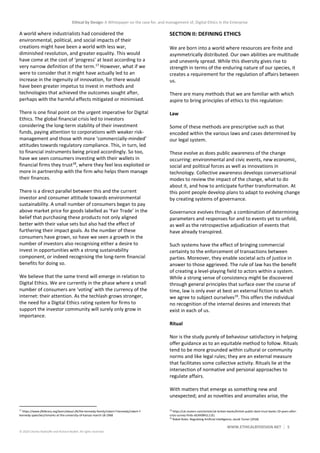 Ethical by Design: A Whitepaper on the case for, and management of, Digital Ethics in the Enterprise
WWW.ETHICALBYDESIGN.NET 5
© 2020 Charles Radclyffe and Richard Nodell. All rights reserved.
A world where industrialists had considered the
environmental, political, and social impacts of their
creations might have been a world with less war,
diminished revolution, and greater equality. This would
have come at the cost of ‘progress’ at least according to a
very narrow definition of the term.17
However, what if we
were to consider that it might have actually led to an
increase in the ingenuity of innovation, for there would
have been greater impetus to invest in methods and
technologies that achieved the outcomes sought after,
perhaps with the harmful effects mitigated or minimised.
There is one final point on the urgent imperative for Digital
Ethics. The global financial crisis led to investors
considering the long-term stability of their investment
funds, paying attention to corporations with weaker risk-
management and those with more ‘commercially-minded’
attitudes towards regulatory compliance. This, in turn, led
to financial instruments being priced accordingly. So too,
have we seen consumers investing with their wallets in
financial firms they trust18
, where they feel less exploited or
more in partnership with the firm who helps them manage
their finances.
There is a direct parallel between this and the current
investor and consumer attitude towards environmental
sustainability. A small number of consumers began to pay
above market price for goods labelled as ‘Fair Trade’ in the
belief that purchasing these products not only aligned
better with their value sets but also had the effect of
furthering their impact goals. As the number of these
consumers have grown, so have we seen a growth in the
number of investors also recognising either a desire to
invest in opportunities with a strong sustainability
component, or indeed recognising the long-term financial
benefits for doing so.
We believe that the same trend will emerge in relation to
Digital Ethics. We are currently in the phase where a small
number of consumers are ‘voting’ with the currency of the
internet: their attention. As the techlash grows stronger,
the need for a Digital Ethics rating system for firms to
support the investor community will surely only grow in
importance.
17
https://www.jfklibrary.org/learn/about-jfk/the-kennedy-family/robert-f-kennedy/robert-f-
kennedy-speeches/remarks-at-the-university-of-kansas-march-18-1968
SECTION II: DEFINING ETHICS
We are born into a world where resources are finite and
asymmetrically distributed. Our own abilities are multitude
and unevenly spread. While this diversity gives rise to
strength in terms of the enduring nature of our species, it
creates a requirement for the regulation of affairs between
us.
There are many methods that we are familiar with which
aspire to bring principles of ethics to this regulation:
Law
Some of these methods are prescriptive such as that
encoded within the various laws and cases determined by
our legal system.
These evolve as does public awareness of the change
occurring: environmental and civic events, new economic,
social and political forces as well as innovations in
technology. Collective awareness develops conversational
modes to review the impact of the change, what to do
about it, and how to anticipate further transformation. At
this point people develop plans to adapt to evolving change
by creating systems of governance.
Governance evolves through a combination of determining
parameters and responses for and to events yet to unfold,
as well as the retrospective adjudication of events that
have already transpired.
Such systems have the effect of bringing commercial
certainty to the enforcement of transactions between
parties. Moreover, they enable societal acts of justice in
answer to those aggrieved. The rule of law has the benefit
of creating a level-playing field to actors within a system.
While a strong sense of consistency might be discovered
through general principles that surface over the course of
time, law is only ever at best an external fiction to which
we agree to subject ourselves19
. This offers the individual
no recognition of the internal desires and interests that
exist in each of us.
Ritual
Nor is the study purely of behaviour satisfactory in helping
offer guidance as to an equitable method to follow. Rituals
tend to be more grounded within cultural or community
norms and like legal rules; they are an external measure
that facilitates some collective activity. Rituals lie at the
intersection of normative and personal approaches to
regulate affairs.
With matters that emerge as something new and
unexpected; and as novelties and anomalies arise, the
18
https://uk.reuters.com/article/uk-britain-banks/british-public-dont-trust-banks-10-years-after-
crisis-survey-finds-idUKKBN1L11EL
19
Robot Rules: Regulating Artificial Intelligence, Jacob Turner (2018)
 
