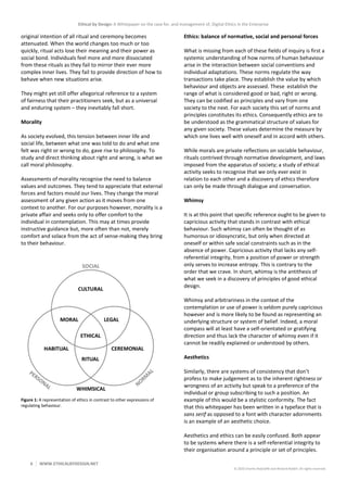 Ethical by Design: A Whitepaper on the case for, and management of, Digital Ethics in the Enterprise
6 WWW.ETHICALBYDESIGN.NET
© 2020 Charles Radclyffe and Richard Nodell. All rights reserved.
original intention of all ritual and ceremony becomes
attenuated. When the world changes too much or too
quickly, ritual acts lose their meaning and their power as
social bond. Individuals feel more and more dissociated
from these rituals as they fail to mirror their ever more
complex inner lives. They fail to provide direction of how to
behave when new situations arise.
They might yet still offer allegorical reference to a system
of fairness that their practitioners seek, but as a universal
and enduring system – they inevitably fall short.
Morality
As society evolved, this tension between inner life and
social life, between what one was told to do and what one
felt was right or wrong to do, gave rise to philosophy. To
study and direct thinking about right and wrong, is what we
call moral philosophy.
Assessments of morality recognise the need to balance
values and outcomes. They tend to appreciate that external
forces and factors mould our lives. They change the moral
assessment of any given action as it moves from one
context to another. For our purposes however, morality is a
private affair and seeks only to offer comfort to the
individual in contemplation. This may at times provide
instructive guidance but, more often than not, merely
comfort and solace from the act of sense-making they bring
to their behaviour.
Figure 1: A representation of ethics in contrast to other expressions of
regulating behaviour.
Ethics: balance of normative, social and personal forces
What is missing from each of these fields of inquiry is first a
systemic understanding of how norms of human behaviour
arise in the interaction between social conventions and
individual adaptations. These norms regulate the way
transactions take place. They establish the value by which
behaviour and objects are assessed. These establish the
range of what is considered good or bad, right or wrong.
They can be codified as principles and vary from one
society to the next. For each society this set of norms and
principles constitutes its ethics. Consequently ethics are to
be understood as the grammatical structure of values for
any given society. These values determine the measure by
which one lives well with oneself and in accord with others.
While morals are private reflections on sociable behaviour,
rituals contrived through normative development, and laws
imposed from the apparatus of society; a study of ethical
activity seeks to recognise that we only ever exist in
relation to each other and a discovery of ethics therefore
can only be made through dialogue and conversation.
Whimsy
It is at this point that specific reference ought to be given to
capricious activity that stands in contrast with ethical
behaviour. Such whimsy can often be thought of as
humorous or idiosyncratic, but only when directed at
oneself or within safe social constraints such as in the
absence of power. Capricious activity that lacks any self-
referential integrity, from a position of power or strength
only serves to increase entropy. This is contrary to the
order that we crave. In short, whimsy is the antithesis of
what we seek in a discovery of principles of good ethical
design.
Whimsy and arbitrariness in the context of the
contemplation or use of power is seldom purely capricious
however and is more likely to be found as representing an
underlying structure or system of belief. Indeed, a moral
compass will at least have a self-orientated or gratifying
direction and thus lack the character of whimsy even if it
cannot be readily explained or understood by others.
Aesthetics
Similarly, there are systems of consistency that don’t
profess to make judgement as to the inherent rightness or
wrongness of an activity but speak to a preference of the
individual or group subscribing to such a position. An
example of this would be a stylistic conformity. The fact
that this whitepaper has been written in a typeface that is
sans serif as opposed to a font with character adornments
is an example of an aesthetic choice.
Aesthetics and ethics can be easily confused. Both appear
to be systems where there is a self-referential integrity to
their organisation around a principle or set of principles.
 