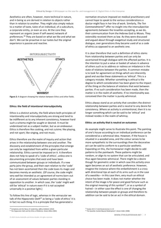 Ethical by Design: A Whitepaper on the case for, and management of, Digital Ethics in the Enterprise
WWW.ETHICALBYDESIGN.NET 7
© 2020 Charles Radclyffe and Richard Nodell. All rights reserved.
Aesthetics are often, however, more technical in nature,
and in being so are derived in relation to objects rather
than in relation to another. They might also simply reduce
to a matter of taste, taste of an individual, of a subculture,
a corporate entity, or even an era. At the core they
represent an organic (even if self-aware) network of
preferences.20
They are based on what we like and what we
don’t. We can be proactive in our tastes but the original
experience is passive and reactive.
Figure 2: A diagram showing the relation between Ethics and other fields.
Ethics: the field of intentional intersubjectivity
Ethics is a distinct activity, the field where both principles of
intentionality and intersubjectivity are strong and tend to
be indifferent as to any inherent consistency, however hard
such a schema might be sought or desired. It must be
understood not as a subject matter, but as an endeavour.
Ethics is therefore like cooking, and not cuisine; like playing,
and not sport; like singing, and not music.
Ethics therefore are the realm of inquiry and action that
arises in the relationship between one and another. The
discovery and establishment of the principles that emerge
can only be negotiated from within a given particular
relationship. Ethics cannot be imposed on it. It therefore
does not help to speak of a ‘code of ethics’, unless one is
documenting principles that exist and have been
communicated between groups or individuals. If a new
party joins the group, and their own relation to the ‘code’
has not been ascertained then the code loses its magic and
becomes merely an aesthetic. (Of course, the code might
very well be intended as an agreement of norms born out
of an assessment of values between parties standing in
opposition to another. In which case, the ‘code’ might well
still be ‘ethical’ in nature even if it is not accepted
universally in a positive light.)
To follow this line of logic, whereas in the vernacular we
talk of the Hippocratic Oath21
as being a ‘code of ethics’ it is
in fact no such thing. It is a principle that has generated a
20
Complexity and the Nexus of Leadership, Jeffrey Goldstein (2010)
21
The Hippocratic Oath and the Ethics of Medicine, Steven Miles (2005)
normative structure imposed on medical practitioners and
cannot hope to speak to the various considerations a
doctor might face in her line of work. Similarly, The Ten
Commandments22
offer no insight into the intersubjective
agreements between the Israelites accepting, as we do,
their communication from the Hebrew God to Moses. They
ostensibly received them as law. As they were discussed
and argued about through exegetical study and structured
dialogue, over generations they became used of as a code
of ethics as opposed to an aesthetic one.
It is clear therefore that such a definition of ethics stems
from relationship between parties and can only be
ascertained through dialogue with the affected parties. It is
the intention to put a value or basket of values in advance
of others such as to address or redress an imbalance in the
state of relations between the parties. A common mistake
is to look for agreement on things which are inherently
good and ascribe these statements as ‘ethical’. This is a
category mistake. Whether something is ethical is the
degree to which consideration has been given to the impact
of the thing on the balance of relations that exist between
parties. If no such consideration has been made, then the
matter is in the realm of aesthetic. If no intentionality was
conceived then the matter is purely whimsical.
Ethics always stand as an activity that considers the distinct
relationship between parties and is neutral to any desire for
consistency. Where an activity is unintentional, then it is no
longer something which can be said to be ‘ethical’ and
instead resides in the realm of whimsy.
Ethics: an activity that is neutral on outcomes
An example might serve to illustrate this point. The painting
of one’s house according to an individual preference can be
considered as a whimsical idea. However, if the house is
situated in a wooded area, and the colour serves to be
more sympathetic to the surroundings then the decorative
act can be said to conform to a particular aesthetic.
Expanding on this, the homeowner might decide to add
patterns to the paintwork. These patterns might be
random, or align to no system that can be articulated, and
thus again becomes whimsical. There might be a desire
though for geometric order in which case this activity once
again becomes an act of aesthetic preference. However,
imagine the instance where the embellishment is a cross
with directional tips at each of its arms such as in the case
of a swastika – in this case then, very much an ethical
choice has been made. It does not matter whether the
intent of the image is for peace and good fortune such as
the original meaning of this symbol23
, or as a symbol of
hatred – in either case the effect is one of changing the
relationship between people or groups and therefore its
addition can be said to be an act in the ethical domain.
22
Exodus 20:2-17 and Deuteronomy 5:1-22
23
The Swastika: Symbol Beyond Redemption?, Steven Heller (2008)
 