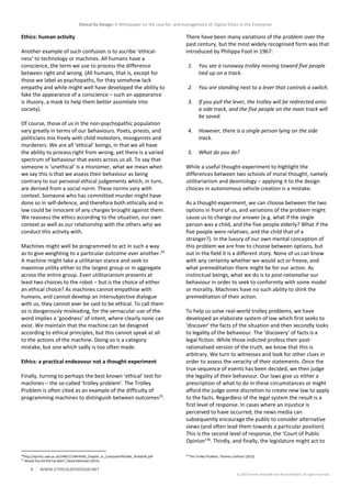 Ethical by Design: A Whitepaper on the case for, and management of, Digital Ethics in the Enterprise
8 WWW.ETHICALBYDESIGN.NET
© 2020 Charles Radclyffe and Richard Nodell. All rights reserved.
Ethics: human activity
Another example of such confusion is to ascribe ‘ethical-
ness’ to technology or machines. All humans have a
conscience, the term we use to process the difference
between right and wrong. (All humans, that is, except for
those we label as psychopaths, for they somehow lack
empathy and while might well have developed the ability to
fake the appearance of a conscience – such an appearance
is illusory, a mask to help them better assimilate into
society).
Of course, those of us in the non-psychopathic population
vary greatly in terms of our behaviours. Poets, priests, and
politicians mix freely with child molesters, misogynists and
murderers. We are all ‘ethical’ beings, in that we all have
the ability to process right from wrong, yet there is a varied
spectrum of behaviour that exists across us all. To say that
someone is ‘unethical’ is a misnomer, what we mean when
we say this is that we assess their behaviour as being
contrary to our personal ethical judgements which, in turn,
are derived from a social norm. These norms vary with
context. Someone who has committed murder might have
done so in self-defence, and therefore both ethically and in
law could be innocent of any charges brought against them.
We reassess the ethics according to the situation, our own
context as well as our relationship with the others who we
conduct this activity with.
Machines might well be programmed to act in such a way
as to give weighting to a particular outcome over another.24
A machine might take a utilitarian stance and seek to
maximise utility either to the largest group or in aggregate
across the entire group. Even utilitarianism presents at
least two choices to the robot – but is the choice of either
an ethical choice? As machines cannot empathise with
humans, and cannot develop an intersubjective dialogue
with us, they cannot ever be said to be ethical. To call them
so is dangerously misleading, for the vernacular use of the
word implies a ‘goodness’ of intent, where clearly none can
exist. We maintain that the machine can be designed
according to ethical principles, but this cannot speak at all
to the actions of the machine. Doing so is a category
mistake, but one which sadly is too often made.
Ethics: a practical endeavour not a thought-experiment
Finally, turning to perhaps the best known ‘ethical’ test for
machines – the so-called ‘trolley problem’. The Trolley
Problem is often cited as an example of the difficulty of
programming machines to distinguish between outcomes25
.
24
http://eprints.uwe.ac.uk/24467/1/Winfield_Chapter_in_ComputerAfterMe_finaldraft.pdf
25
Would You Kill the Fat Man?, David Edmonds (2015)
There have been many variations of the problem over the
past century, but the most widely recognised form was that
introduced by Philippa Foot in 1967:
1. You see a runaway trolley moving toward five people
tied up on a track.
2. You are standing next to a lever that controls a switch.
3. If you pull the lever, the trolley will be redirected onto
a side track, and the five people on the main track will
be saved.
4. However, there is a single person lying on the side
track.
5. What do you do?
While a useful thought-experiment to highlight the
differences between two schools of moral thought, namely
utilitarianism and deontology – applying it to the design
choices in autonomous vehicle creation is a mistake.
As a thought-experiment, we can choose between the two
options in front of us, and variations of the problem might
cause us to change our answer (e.g. what if the single
person was a child, and the five people elderly? What if the
five people were relatives, and the child that of a
stranger?). In the luxury of our own mental conception of
this problem we are free to choose between options, but
out in the field it is a different story. None of us can know
with any certainty whether we would act or freeze, and
what premeditation there might be for our action. As
instinctual beings, what we do is to post-rationalise our
behaviour in order to seek to conformity with some model
or morality. Machines have no such ability to shirk the
premeditation of their action.
To help us solve real-world trolley problems, we have
developed an elaborate system of law which first seeks to
‘discover’ the facts of the situation and then secondly looks
to legality of the behaviour. The ‘discovery’ of facts is a
legal fiction. While those indicted profess their post-
rationalised version of the truth, we know that this is
arbitrary. We turn to witnesses and look for other clues in
order to assess the veracity of their statements. Once the
true sequence of events has been decided, we then judge
the legality of their behaviour. Our laws give us either a
prescription of what to do in these circumstances or might
afford the judge some discretion to create new law to apply
to the facts. Regardless of the legal system the result is a
first level of response. In cases where an injustice is
perceived to have occurred, the news media can
subsequently encourage the public to consider alternative
views (and often lead them towards a particular position).
This is the second level of response, the ‘Court of Public
Opinion’26
. Thirdly, and finally, the legislature might act to
26
The Trolley Problem, Thomas Cathcart (2013)
 