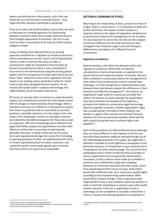 Ethical by Design: A Whitepaper on the case for, and management of, Digital Ethics in the Enterprise
WWW.ETHICALBYDESIGN.NET 9
© 2020 Charles Radclyffe and Richard Nodell. All rights reserved.
redress any deficiencies in the process, and in the case
where the accused has been convicted unfairly – they
might see their sentence commuted or pardoned.
If we are to solve real-world problems such as this, we need
to repurpose our existing apparatus for adjudicating
between outcomes rather than encode empirical research
from thought-experiments in machines. The first is very
much an ethics conversation to be had, the latter merely a
category mistake.
A way of making minor adjustments to our existing
apparatus would be for a regulator to compel autonomous
vehicle manufacturers to fund ‘mock’ trials of hypothetical
events in order to test out the issues at stake. A
manufacturer might be compelled to have brought all
factual circumstances for which it sees a likelihood of
occurrence in the real world and using the existing judicial
system and the transparency of media reporting to test out
these ‘cases’. Aside from some minor regulation, the only
tweak to our existing system would be to allow for ‘mock’
trials to take place alongside the Court system. For an
industry that prides itself in tradition and heritage, this
might however be an innovative step too far.
Of course, to say that ethics is neutral on a scale of positive
impact is an unsatisfactory position for most people tasked
with the design or implementation of technology. What is
therefore necessary is to adhere to a framework or process
that serves as guiderails that are more likely to promote
positive or equitable outcomes. It is this subject that is the
scope of this whitepaper. Positive or equitable outcomes
are indeed the intended consequence for those who accept
our approach. With the methodology that is offered in the
pages that follow, people and organisations can focus their
efforts at activity that is more likely to lead towards
desirable outcomes. In doing so they de-risk the actual
harm and reputational damage that comes from mistaking
or ignoring questions of ethics. An additional benefit of this
is to exert a gravitational pull on talent, customers, and
capital that prefer consensually agreed upon outcomes
over those which are capricious or inequitable.
27
http://www.cs.bath.ac.uk/~jjb/ftp/Bryson19AIforLawofAI.pdf
28
https://www.forbes.com/sites/parmyolson/2019/02/27/banks-are-promoting-female-chatbots-
to-help-customers-raising-concerns-of-stereotyping/
SECTION III: DOMAINS OF ETHICS
Returning to the relationship of ethics concerns to those of
a legal, ritual, or moral nature – it is important to make one
further distinction: the subject of ethics stands as a
separate activity to the subject of regulatory compliance or
to worries that relate to the management of risk or safety.
It is also important to stress that not only are the category
of concerns different, but also that how they are best
managed in the enterprise ought to be seen through a
different lens and spoken of in different forms of
conversation.
Regulatory Compliance
Clearest perhaps is the distinction between ethics and
regulatory compliance. While both are external
considerations of acts and processes, as opposed to the
purely internal and subjective domain of morality, they are
often conflated in conversations about the management of
ethics when those conversations concern societal-wide
challenges. It is clear though that a relationship does exist
between these two domains despite the differences in their
character and effective management27
. For instance, an
organisation might settle on a particular principle that
reflects the balance of values amongst the stakeholders
they have consulted. An example of this might be a
principle that chatbot or conversation agent technology
adheres to gender-neutrality. Another organisation might
also consider gender-neutrality of their chatbots, but
decide it is against their commercial interests28
because
research into this has found that chatbots which identify
with a particular gender tend to achieve higher user-
adoption29
.
Each of these positions are ethical determinations although
they are clearly different. It also happens to be the case
that both these positions might be reached through use of
the methodology proposed in this paper. No judgement is
offered or intended as to the rightness or wrongness of any
particular outcome. It is hoped that in such scenarios that a
‘marketplace’ for ethics would emerge. The use of the term
marketplace here is meant as that the ethics principles of
various organisations are transparently represented to
consumers, so that a choice can be made as to whether a
customer cares sufficiently to align their shopping
behaviour or investment decisions with their values. Some
firms would balance their values one way, while others
would take a different view. Each could score equally highly
according to the proposed rating system below. What
would likely transpire though, is that a regulatory body
might decide to step in and mandate a particular position in
order to level the marketplace or achieve some other public
interest outcome. If the use or application of such a
technology can be considered in a broader context than a
niche or industry then perhaps guidance or compulsion is
29
https://www.amdocs.com/media-room/consumers-want-female-and-funny-not-youthful-
chatbots
 