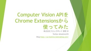 Computer Vision APIを
Chrome Extensionsから
使ってみた
株式会社フロッグポッド 星野 洋
Twitter @hoshino335
Blog https://yo-hoshino.hatenablog.com/
 