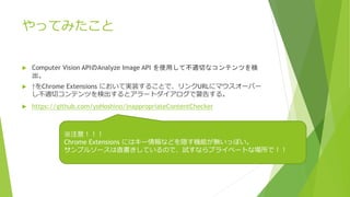 äƤߤ
? Computer Vision APIAnalyze Image API ʹäƲmФʥƥĤ

? Chrome Extensions ˤƌgװ뤳ȤǡURL˥ޥ`Щ`
mХƥĤʳȥ`ȥǾ椹롣
? https://github.com/yoHoshino/InappropriateContentChecker
ע⣡
Chrome Extensions ˤϥ`ʤɤLCܤoäݤ
ץ륽`ֱƤΤǡԇʤץ饤٩`Ȥʈǣ
 