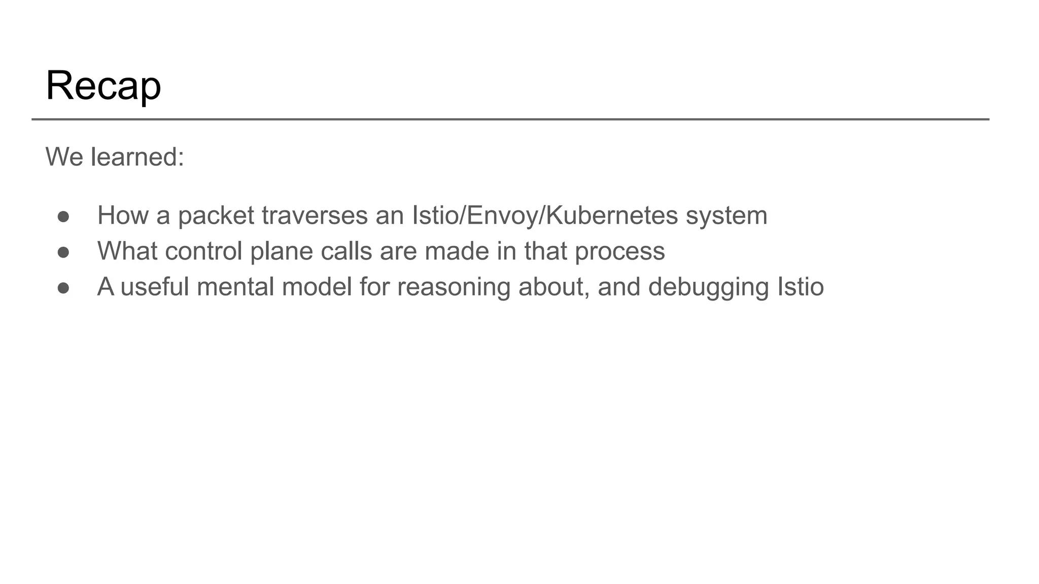 Recap
We learned:
● How a packet traverses an Istio/Envoy/Kubernetes system
● What control plane calls are made in that process
● A useful mental model for reasoning about, and debugging Istio
 